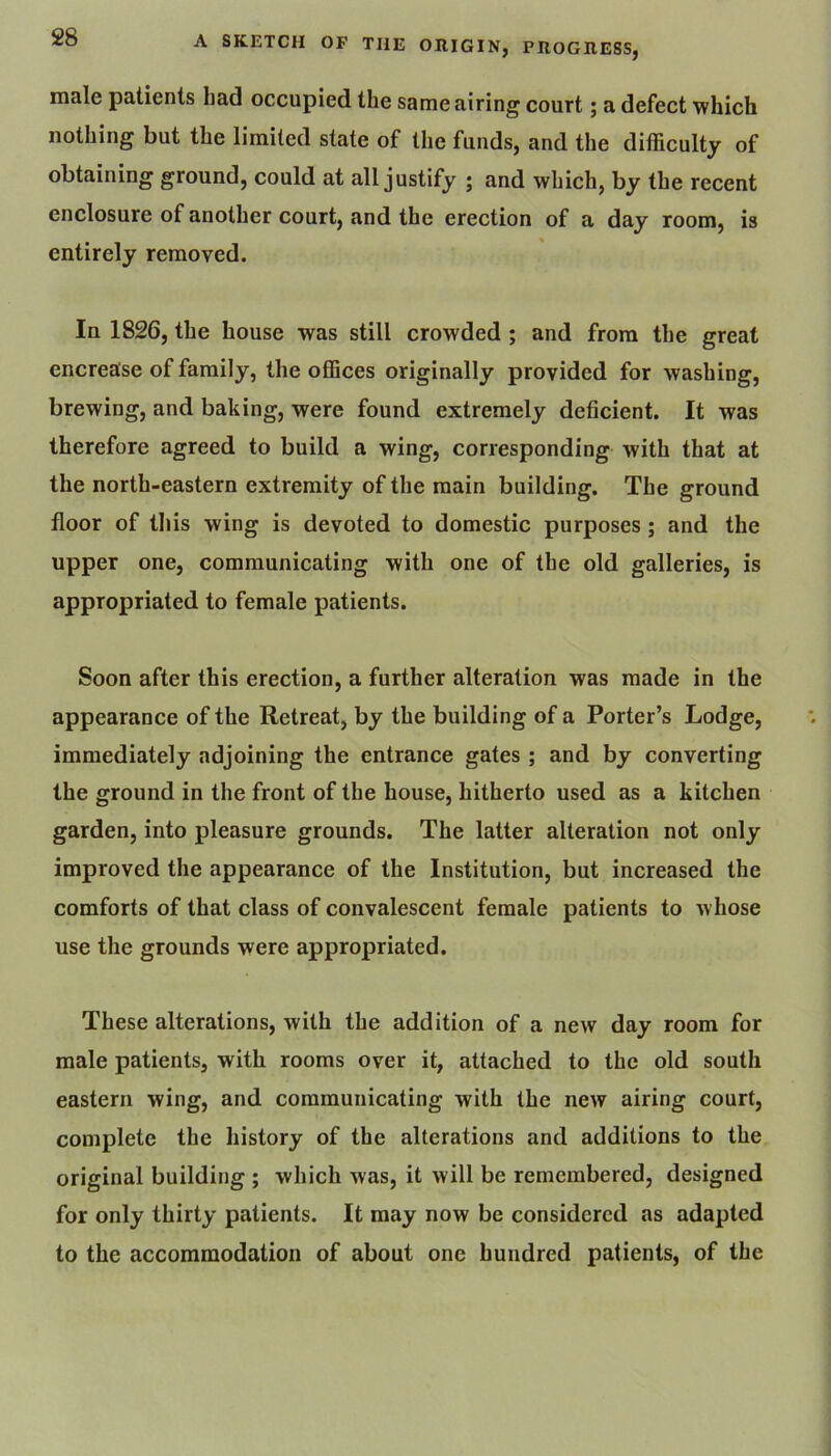 male patients bad occupied the same airing court; a defect which nothing but the limited state of the funds, and the difficulty of obtaining ground, could at all justify ; and which, by the recent enclosure of another court, and the erection of a day room, is entirely removed. In 1826, the bouse was still crowded ; and from the great encrease of family, the offices originally provided for washing, brewing, and baking, were found extremely deficient. It was therefore agreed to build a wing, corresponding with that at the north-eastern extremity of the main building. The ground floor of this wing is devoted to domestic purposes; and the upper one, communicating with one of the old galleries, is appropriated to female patients. Soon after this erection, a further alteration was made in the appearance of the Retreat, by the building of a Porter’s Lodge, immediately adjoining the entrance gates ; and by converting the ground in the front of the house, hitherto used as a kitchen garden, into pleasure grounds. The latter alteration not only improved the appearance of the Institution, but increased the comforts of that class of convalescent female patients to whose use the grounds were appropriated. These alterations, with the addition of a new day room for male patients, with rooms over it, attached to the old south eastern wing, and communicating with the new airing court, complete the history of the alterations and additions to the original building ; which was, it will be remembered, designed for only thirty patients. It may now be considered as adapted to the accommodation of about one hundred patients, of the