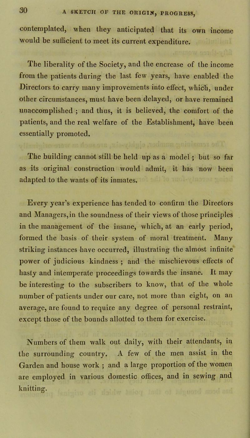 contemplated, when they anticipated that its own income would be sufficient to meet its current expenditure. The liberality of the Society, and the encrease of the income from the patients during the last few years, have enabled the Directors to carry many improvements into effect, which, under other circumstances, must have been delayed, or have remained unaccomplished ; and thus, it is believed, the comfort of the patients, and the real welfare of the Establishment, have been essentially promoted. The building cannot still be held up as a model; but so far as its original construction would admit, it has now been adapted to the wants of its inmates. Every year’s experience has tended to confirm the Directors and Managers,in the soundness of their views of those principles in the management of the insane, which, at an early period, formed the basis of their system of moral treatment. Many striking instances have occurred, illustrating the almost infinite' power of judicious kindness ; and the mischievous effects of hasty and intemperate proceedings towards the insane. It may be interesting to the subscribers to know, that of the whole number of patients under our care, not more than eight, on an average, are found to require any degree of personal restraint, except those of the bounds allotted to them for exercise. Numbers of them walk out daily, with their attendants, in the surrounding country. A few of the men assist in the Garden and house work ; and a large proportion of the women are employed in various domestic offices, and in sewing and knitting.