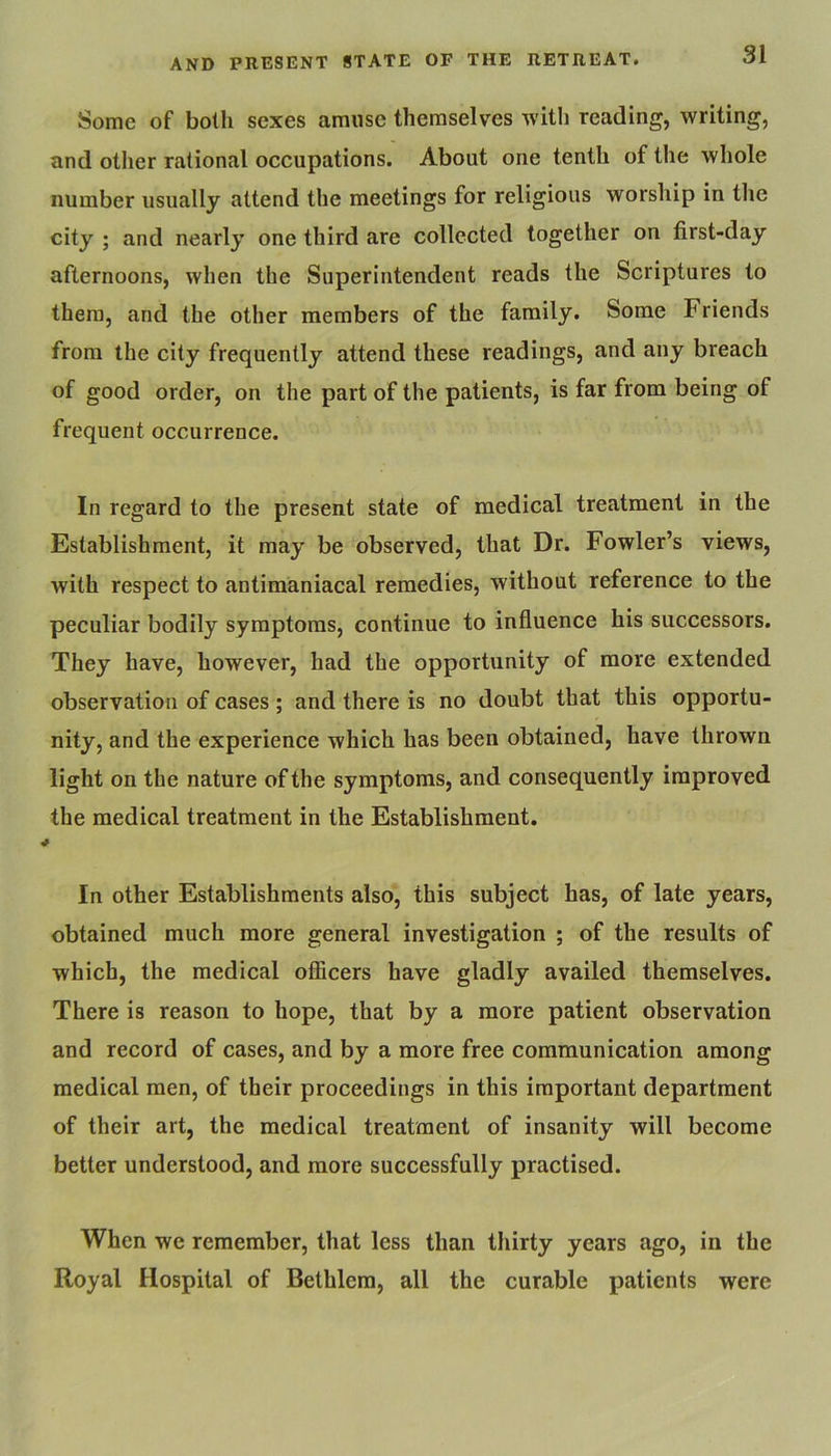 Some of both sexes amuse themselves with reading, writing, and other rational occupations. About one tenth of the whole number usually attend the meetings for religious worship in the city ; and nearly one third are collected together on first-day afternoons, when the Superintendent reads the Scriptures to them, and the other members of the family. Some Friends from the city frequently attend these readings, and any breach of good order, on the part of the patients, is far from being of frequent occurrence. In regard to the present state of medical treatment in the Establishment, it may be observed, that Dr. Fowler’s views, with respect to antimaniacal remedies, without reference to the peculiar bodily symptoms, continue to influence his successors. They have, however, had the opportunity of more extended observation of cases ; and there is no doubt that this opportu- nity, and the experience which has been obtained, have thrown light on the nature of the symptoms, and consequently improved the medical treatment in the Establishment. I In other Establishments also, this subject has, of late years, obtained much more general investigation ; of the results of which, the medical ofiicers have gladly availed themselves. There is reason to hope, that by a more patient observation and record of cases, and by a more free communication among medical men, of their proceedings in this important department of their art, the medical treatment of insanity will become better understood, and more successfully practised. When we remember, that less than thirty years ago, in the Royal Hospital of Bethlem, all the curable patients were
