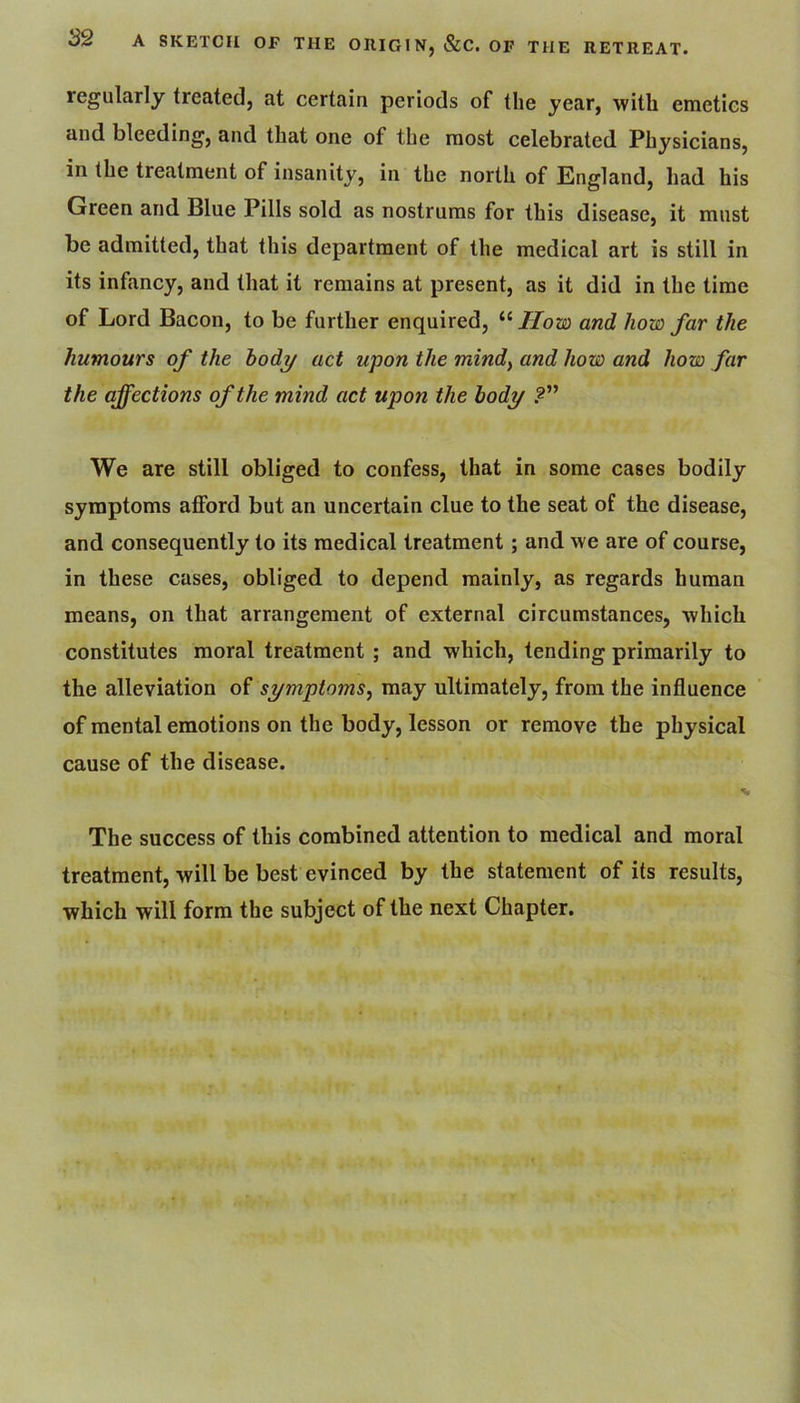 regularly treated, at certain periods of the year, with emetics and bleeding, and that one of the most celebrated Physicians, in the treatment of insanity, in the north of England, had his Green and Blue Pills sold as nostrums for this disease, it must be admitted, that this department of the medical art is still in its infancy, and that it remains at present, as it did in the time of Lord Bacon, to be further enquired, Horn and how far the humours of the hody act upon the mind^ and how and how far the affections of the mind act upon the body .2” We are still obliged to confess, that in some cases bodily symptoms afford but an uncertain clue to the seat of the disease, and consequently to its medical treatment; and we are of course, in these cases, obliged to depend mainly, as regards human means, on that arrangement of external circumstances, which constitutes moral treatment ; and which, tending primarily to the alleviation of symptoms^ may ultimately, from the influence of mental emotions on the body, lesson or remove the physical cause of the disease. •V The success of this combined attention to medical and moral treatment, will be best evinced by the statement of its results, which will form the subject of the next Chapter.