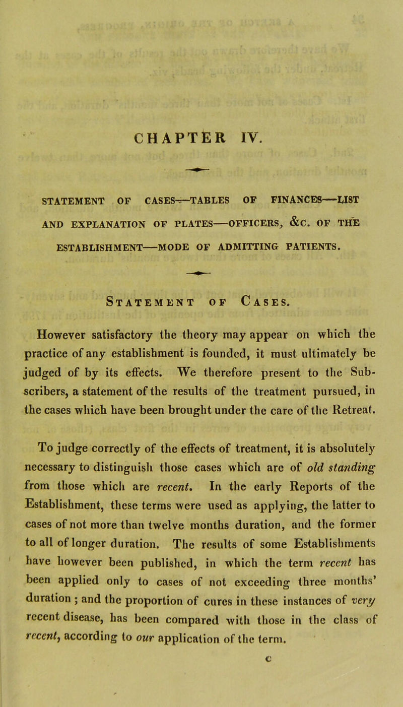 CHAPTER IV. STATEMENT OF CASES^TABLES OF FINANCES—LIST AND EXPLANATION OF PLATES OFFICERS,, &C. OF THE ESTABLISHMENT MODE OF ADMITTING PATIENTS. Statement of Cases. However satisfactory the theory may appear on which the practice of any establishment is founded, it must ultimately be judged of by its effects. We therefore present to the Sub- scribers, a statement of the results of the treatment pursued, in the cases which have been brought under the care of the Retreat. To judge correctly of the eflFects of treatment, it is absolutely necessary to distinguish those cases which are of old standing from those which are recent. In the early Reports of the Establishment, these terms were used as applying, the latter to cases of not more than twelve months duration, and the former to all of longer duration. The results of some Establishments have however been published, in which the term recent has been applied only to cases of not exceeding three months’ duration ; and the proportion of cures in these instances of ver^ recent disease, has been compared with those in the class of rccenty according to our application of the term, c