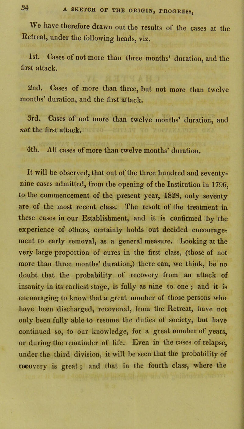We have therefore drawn out the results of the cases at the Retreat, under the following heads, viz. 1st. Cases of not more than three months’ duration, and the first attack. Snd. Cases of more than three, but not more than twelve months’ duration, and the first attack. 3rd. Cases of not more than twelve months’ duration, and not the first attack. 4th. All cases of more than twelve months’ duration. It will be observed, that out of the three hundred and seventy- nine cases admitted, from the opening of the Institution in 1796, to tire commencement of the present year, 1828, only seventy are of the most recent class. The result of the treatment in these cases in our Establishment, and it is confirmed by the experience of others, certainly holds out decided encourage- ment to early removal, as a general measure. Looking at the very large proportion of cures in the first class, (those of not more than three months’ duration,) there can, we think, be no doubt that the probability of recovery from an attack of insanity in its earliest stage, is fully as nine to one ; and it is encouraging to know that a great number of those persons who have been discharged, recovered, from the Retreat, have not only been fully able to resume the duties of society, but have continued so, to our knowledge, for a great number of years, or during the remainder of life. Even in the cases of relapse, under the third division, it will be seen that the probability of Hacovery is great; and that in the fourth class, where the