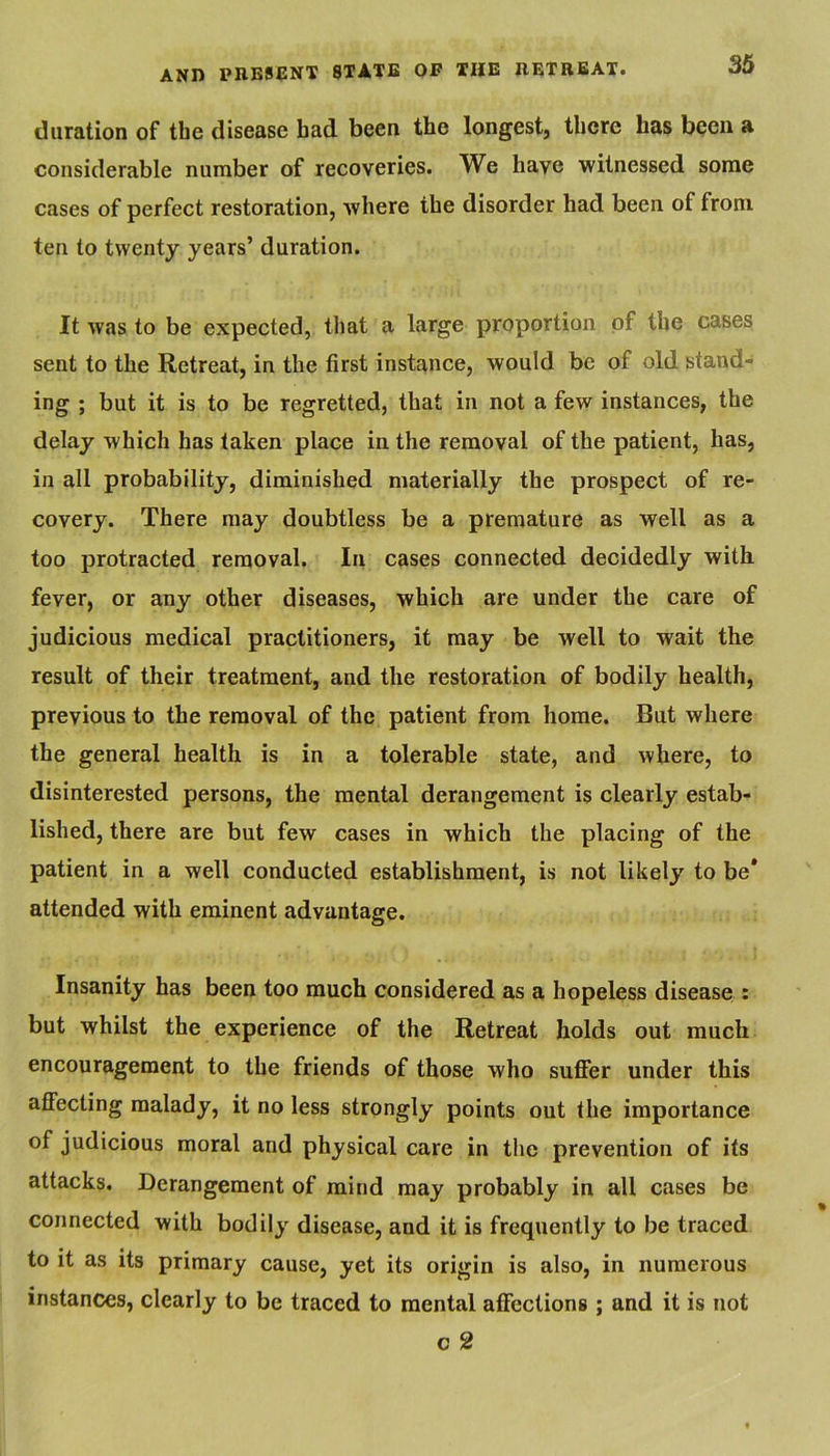 duration of the disease bad been the longest, there has been a considerable number of recoveries. We have witnessed some cases of perfect restoration, where the disorder had been of from ten to twenty years’ duration. It was to be expected, that a large proportion of the cases sent to the Retreat, in the first instance, would be of old stand- ing ; but it is to be regretted, that in not a few instances, the delay which has taken place in the removal of the patient, has, in all probability, diminished materially the prospect of re- covery. There may doubtless be a premature as well as a too protracted removal. In cases connected decidedly with fever, or any other diseases, which are under the care of judicious medical practitioners, it may be well to wait the result of their treatment, and the restoration of bodily health, previous to the removal of the patient from home. But where the general health is in a tolerable state, and where, to disinterested persons, the mental derangement is clearly estab- lished, there are but few cases in which the placing of the patient in a well conducted establishment, is not likely to be* attended with eminent advantage. Insanity has been too much considered as a hopeless disease : but whilst the experience of the Retreat holds out much encouragement to the friends of those who suffer under this affecting malady, it no less strongly points out the importance of judicious moral and physical care in tlie prevention of its attacks. Derangement of mind may probably in all cases be connected with bodily disease, and it is frequently to be traced to it as its primary cause, yet its origin is also, in numerous instances, clearly to be traced to mental affections ; and it is not c 2
