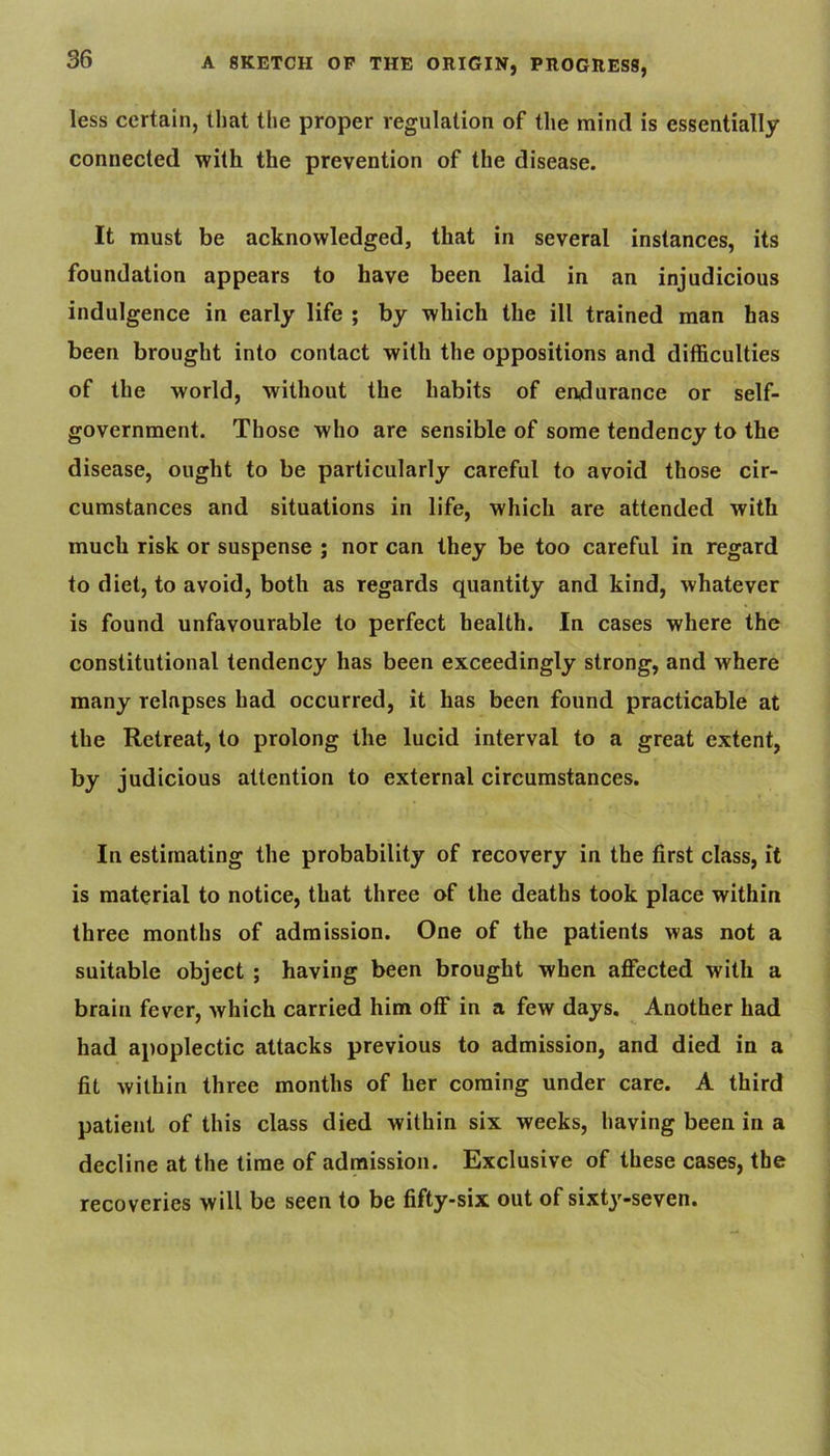 less certain, that the proper regulation of the mind is essentially connected with the prevention of the disease. It must be acknowledged, that in several instances, its foundation appears to have been laid in an injudicious indulgence in early life ; by which the ill trained man has been brought into contact with the oppositions and difficulties of the world, without the habits of endurance or self- government. Those who are sensible of some tendency to the disease, ought to be particularly careful to avoid those cir- cumstances and situations in life, which are attended with much risk or suspense ; nor can they be too careful in regard to diet, to avoid, both as regards quantity and kind, whatever is found unfavourable to perfect health. In cases where the constitutional tendency has been exceedingly strong, and where many relapses had occurred, it has been found practicable at the Retreat, to prolong the lucid interval to a great extent, by judicious attention to external circumstances. In estimating the probability of recovery in the first class, it is material to notice, that three of the deaths took place within three months of admission. One of the patients was not a suitable object ; having been brought when affected with a brain fever, which carried him off in a few days. ^ Another had had apoplectic attacks previous to admission, and died in a fit within three months of her coming under care. A third patient of this class died within six weeks, having been in a decline at the time of admission. Exclusive of these cases, the recoveries will be seen to be fifty-six out of sixty-seven.