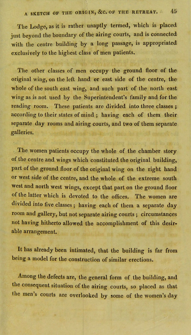 » I A SKETCH OP THE ORlG^Nj &C« OF THE RETREAT* 45 The Lodge, as it is rather unaptly termed, which is placed just beyond the boundary of the airing courts, and is connected with tlie centre building by a long passage, is appropriated exclusively to the highest class of men patients. The other classes of men occupy the ground floor of the original wing, on the left hand or east side of the centre, the whole of the south east wing, and such part of the north east wing as is not used by the Superintendent’s family and for the reading room. These patients are divided into three classes ; according to their states of mind ; having each of them their separate day rooms and airing courts, and two of them separate galleries. The women patients occupy the whole of the chamber story of the centre and wings which constituted the original building, part of the ground floor of the original wing on the right hand or west side of the centre, and the whole of the extreme south west and north west wings, except that part on the ground floor of the latter which is devoted to the offices. The women are divided into five classes ; having each of them a separate day room and gallery, but not separate airing courts ; circumstances not having hitherto allowed the accomplishment of this desir- able arrangement. It has already been intimated, that the building is far from being a model for the construction of similar erections. Among the defects are, the general form of the building, and the consequent situation of the airing courts, so placed as that the mens courts are overlooked by some of the women’s day
