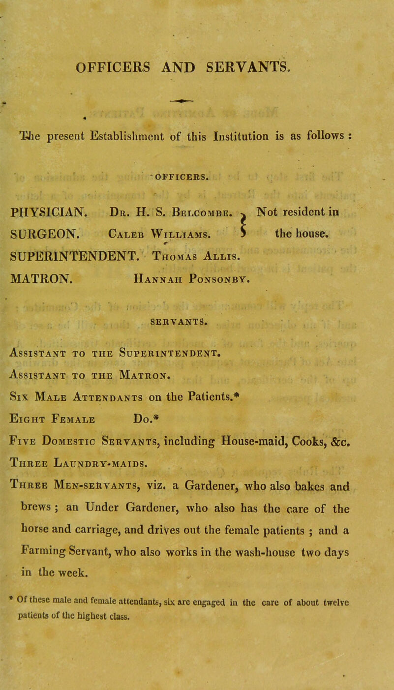 OFFICERS AND SERVANTS. TJie present Establisliment of this Institution is as follows : “OFFICERS. PHYSICIAN. Dr. H. S. Belcombe. ^ Not resident in SURGEON. Caleb Williams. S the house. SUPERINTENDENT.' Thomas Allis. MATRON. Hannah Ponsonby. SERVANTS. ' • Assistant to the Superintendent, Assistant to the Matron. Six Male Attendants on the Patients.* Eight Female Do.* Five Domestic Servants, including House-maid, Cooks, &c. Three Laundry-maids. Three Men-servants, viz. a Gardener, who also bakes and brews ; an Under Gardener, who also has the care of the horse and carriage, and drives out the female patients ; and a Farming Servant, who also works in the wash-house two days in the week. * Of these male and female attendants, six arc engaged in the care of about twelve patients of the highest class.
