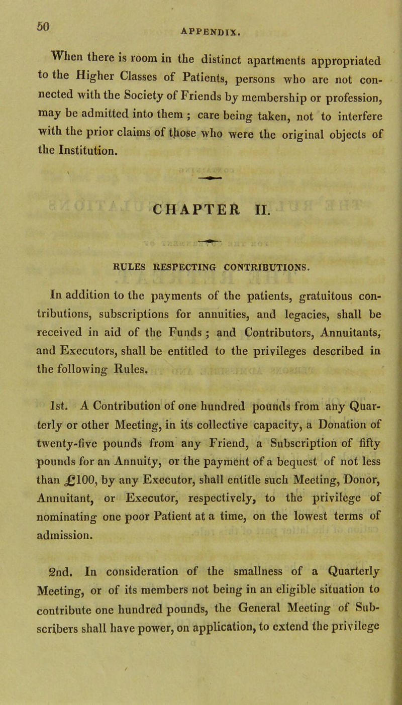 appendix. When there is room in the distinct apartments appropriated to the Higher Classes of Patients, persons who are not con- nected with the Society of Friends by membership or profession, may be admitted into them ; care being taken, not to interfere with the prior claims of those who were the original objects of the Institution. CHAPTER II. RULES RESPECTING CONTRIBUTIONS. In addition to the payments of the patients, gratuitous con- tributions, subscriptions for annuities, and legacies, shall be received in aid of the Funds ; and Contributors, Annuitants, and Executors, shall be entitled to the privileges described in the following Rules. 1st. A Contribution of one hundred pounds from any Quar- terly or other Meeting, in its collective capacity, a Donation of twenty-five pounds from any Friend, a Subscription of fifty pounds for an Annuity, or the payment of a bequest of not less than £100, by any Executor, shall entitle such Meeting, Donor, Annuitant, or Executor, respectively, to the privilege of nominating one poor Patient at a time, on the lowest terms of admission. 2nd. In consideration of the smallness of a Quarterly Meeting, or of its members not being in an eligible situation to contribute one hundred pounds, the General Meeting of Sub- scribers shall have power, on application, to extend the privilege