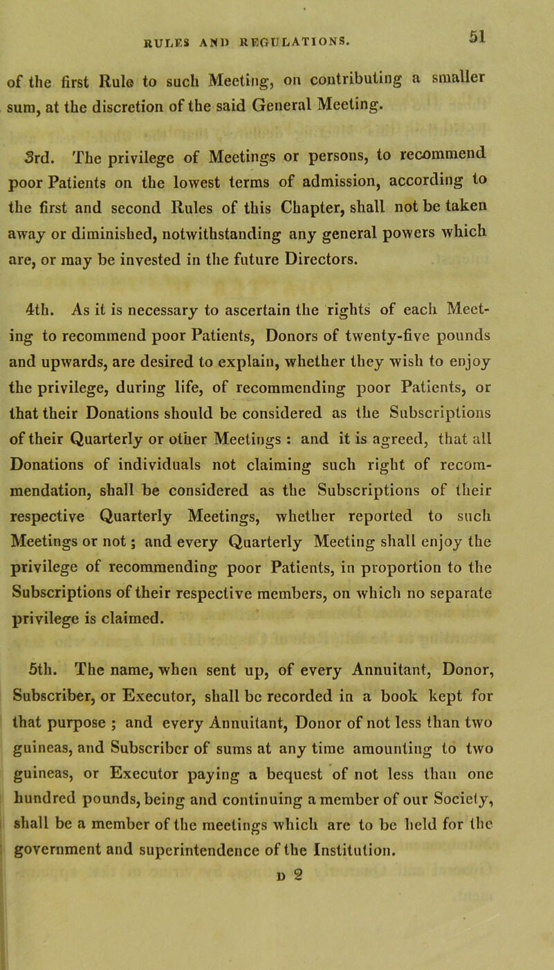of the first Rule to such Meeting, on contributing a smaller sum, at the discretion of the said General Meeting. 3rd. The privilege of Meetings or persons, to recommend poor Patients on the lowest terms of admission, according to the first and second Rules of this Chapter, shall not be taken away or diminished, notwithstanding any general powers which are, or may be invested in the future Directors. 4th. As it is necessary to ascertain the rights of each Meet- ing to recommend poor Patients, Donors of twenty-five pounds and upwards, are desired to explain, whether they wish to enjoy the privilege, during life, of recommending poor Patients, or that their Donations should be considered as the Subscriptions of their Quarterly or other Meetings : and it is agreed, that all Donations of individuals not claiming such right of recom- mendation, shall be considered as the Subscriptions of their respective Quarterly Meetings, whether reported to such Meetings or not; and every Quarterly Meeting shall enjoy the privilege of recommending poor Patients, in proportion to the Subscriptions of their respective members, on which no separate privilege is claimed. 5th. The name, when sent up, of every Annuitant, Donor, Subscriber, or Executor, shall be recorded in a book kept for that purpose ; and every Annuitant, Donor of not less than two guineas, and Subscriber of sums at any time amounting to two guineas, or Executor paying a bequest of not less than one hundred pounds, being and continuing a member of our Society, shall be a member of the meetings which are to be held for the government and superintendence of the Institution. D 2