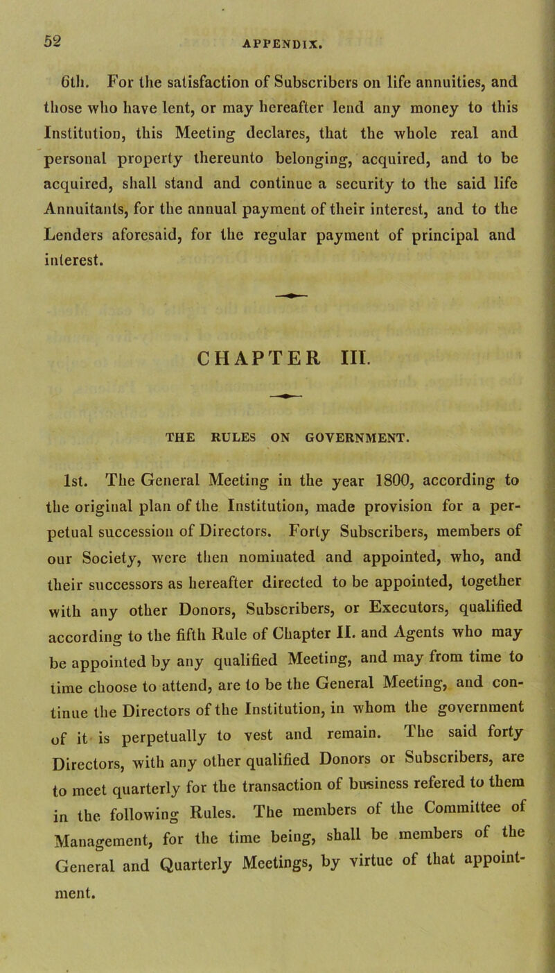 6th. For the satisfaction of Subscribers on life annuities, and those who have lent, or may hereafter lend any money to this Institution, this Meeting declares, that the whole real and personal property thereunto belonging, acquired, and to be acquired, shall stand and continue a security to the said life Annuitants, for the annual payment of their interest, and to the Lenders aforesaid, for the regular payment of principal and interest. CHAPTER III. THE RULES ON GOVERNMENT. 1st. The General Meeting in the year 1800, according to the original plan of the Institution, made provision for a per- petual succession of Directors. Forty Subscribers, members of our Society, were then nominated and appointed, who, and their successors as hereafter directed to be appointed, together with any other Donors, Subscribers, or Executors, qualified according to the fifth Rule of Chapter II. and Agents who may be appointed by any qualified Meeting, and may from time to time choose to attend, are to be the General Meeting, and con- tinue the Directors of the Institution, in whom the government of it is perpetually to vest and remain. The said forty Directors, with any other qualified Donors or Subscribers, are to meet quarterly for the transaction of business refered to them in the following Rules. The members of the Committee of Management, for the time being, shall be members of the General and Quarterly Meetings, by virtue of that appoint- ment.