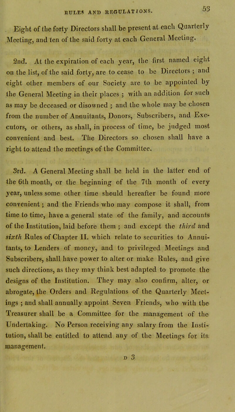 Eight of the forty Directors shall be present at each Qaartcrly Meeting, and ten of the said forty at each General Meeting. 2nd. At the expiration of each year, the first named eight on the list, of the said forty, are to cease to be Directors ; and eight other members of our Society are to be appointed by the General Meeting in their places ; with an addition for such as may be deceased or disowned ; and the whole may be chosen from the number of Annuitants, Donors, Subscribers, and Exe- cutors, or others, as shall, in process of time, be judged most convenient and best. The Directors so chosen shall have a right to attend the meetings of the Committee. 3rd. A General Meeting shall be held in the latter end of the 6th month, or the beginning of the 7th month of every year, unless some other time should hereafter be found more convenient; and the Friends who may compose it shall, from time to time, have a general state of the family, and accounts of the Institution, laid before them ; and except the t/izrd and sixth Rules of Chapter II. which relate to securities to Annui- tants, to Lenders of money, and to privileged Meetings and Subscribers, shall have power to alter or make Rules, and give such directions, as they may think best adapted to promote the designs of the Institution. They may also confirm, alter, or abrogate, the Orders and Regulations of the Quarterly Meet- ings ; and shall annually appoint Seven Friends, who with the Treasurer shall be a Committee for the management of the Undertaking. No Person receiving any salary from the Insti- tution, shall be entitled to attend any of the Meetings for its. management.