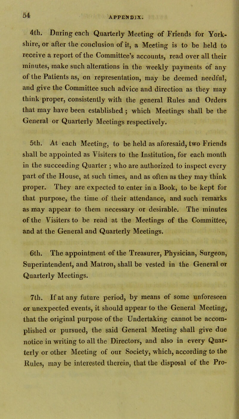 4th. During each Quarterly Meeting of Friends for York- shire, or after the conclusion of it, a Meeting is to be held to receive a report of the Committee’s accounts, read over all their minutes, make such alterations in the weekly payments of any of the Patients as, on representation, may be deemed needful, and give the Committee such advice and direction as they may think proper, consistently with the general Rules and Orders that may have been established ; which Meetings shall be the General or Quarterly Meetings respectively. 5th. At each Meeting, to be held as aforesaid, two Friends shall be appointed as Visiters to the Institution, for each month in the succeeding Quarter ; who are authorized to inspect every part of the House, at such times, and as often as they may think proper. They are expected to enter in a Book, to be kept for that purpose, the time of their attendance, and such remarks as may appear to them necessary or desirable. The minutes of the Visiters to be read at the Meetings of the Committee, and at the General and Quarterly Meetings. 6th. The appointment of the Treasurer, Physician, Surgeon, Superintendent, and Matron, shall be vested in the General or Quarterly Meetings. 7th. If at any future period, by means of some unforeseen or unexpected events, it should appear to the General Meeting, that the original purpose of the Undertaking cannot be accom- plished or pursued, the said General Meeting shall give due notice in writing to all the Directors, and also in every Quar- terly or other Meeting of our Society, which, according to the Rules, may be interested therein, that the disposal of the Pro-