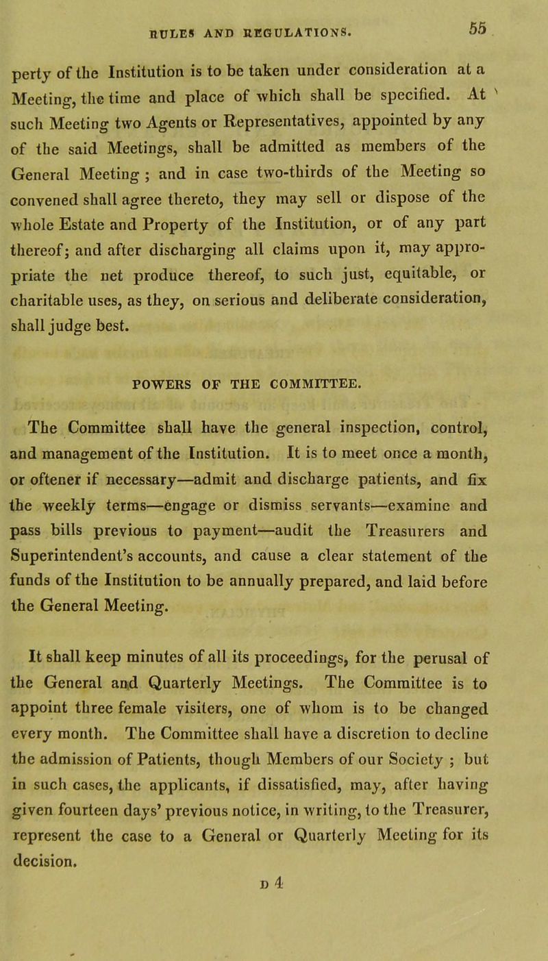 perty of the Institution is to be taken under consideration at a Meeting, the time and place of which shall be specified. At ' such Meeting two Agents or Representatives, appointed by any of the said Meetings, shall be admitted as members of the General Meeting ; and in case two-thirds of the Meeting so convened shall agree thereto, they may sell or dispose of the whole Estate and Property of the Institution, or of any part thereof; and after discharging all claims upon it, may appro- priate the net produce thereof, to such just, equitable, or charitable uses, as they, on serious and deliberate consideration, shall judge best. POWERS OF THE COMMITTEE. The Committee shall have the general inspection, control, and management of the Institution. It is to meet once a month, or oftener if necessary—admit and discharge patients, and fix the weekly terms—engage or dismiss servants—examine and pass bills previous to payment—audit the Treasurers and Superintendent’s accounts, and cause a clear statement of the funds of the Institution to be annually prepared, and laid before the General Meeting. It shall keep minutes of all its proceedings, for the perusal of the General an4 Quarterly Meetings. The Committee is to appoint three female visiters, one of whom is to be changed every month. The Committee shall have a discretion to decline the admission of Patients, though Members of our Society ; but in such cases, the applicants, if dissatisfied, may, after having given fourteen days’ previous notice, in writing, to the Treasurer, represent the case to a General or Quarterly Meeting for its decision. D 4