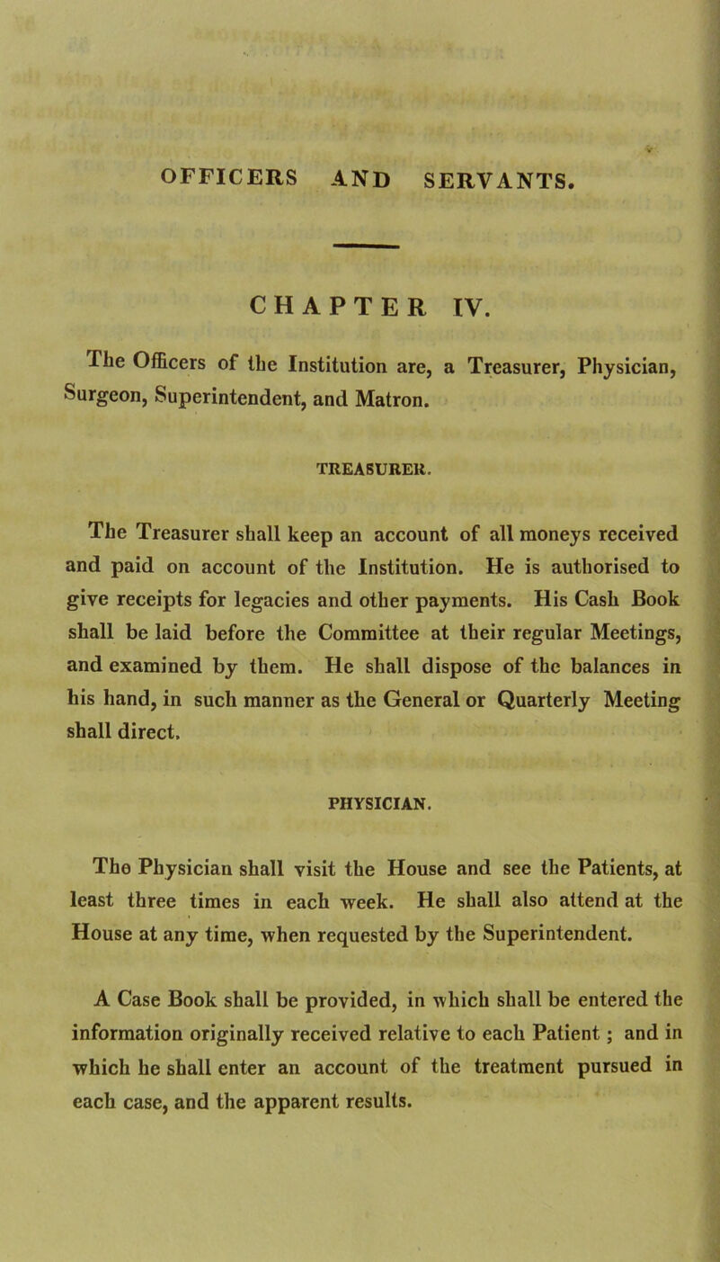 OFFICERS AND SERVANTS. CHAPTER IV. The Officers of the Institution are, a Treasurer, Physician, Surgeon, Superintendent, and Matron. TREASURER. The Treasurer shall keep an account of all moneys received and paid on account of the Institution. He is authorised to give receipts for legacies and other payments. His Cash Book shall be laid before the Committee at their regular Meetings, and examined by them. He shall dispose of the balances in his hand, in such manner as the General or Quarterly Meeting shall direct. PHYSICIAN. The Physician shall visit the House and see the Patients, at least three times in each week. He shall also attend at the House at any time, when requested by the Superintendent. A Case Book shall be provided, in which shall be entered the information originally received relative to each Patient; and in which he shall enter an account of the treatment pursued in each case, and the apparent results.
