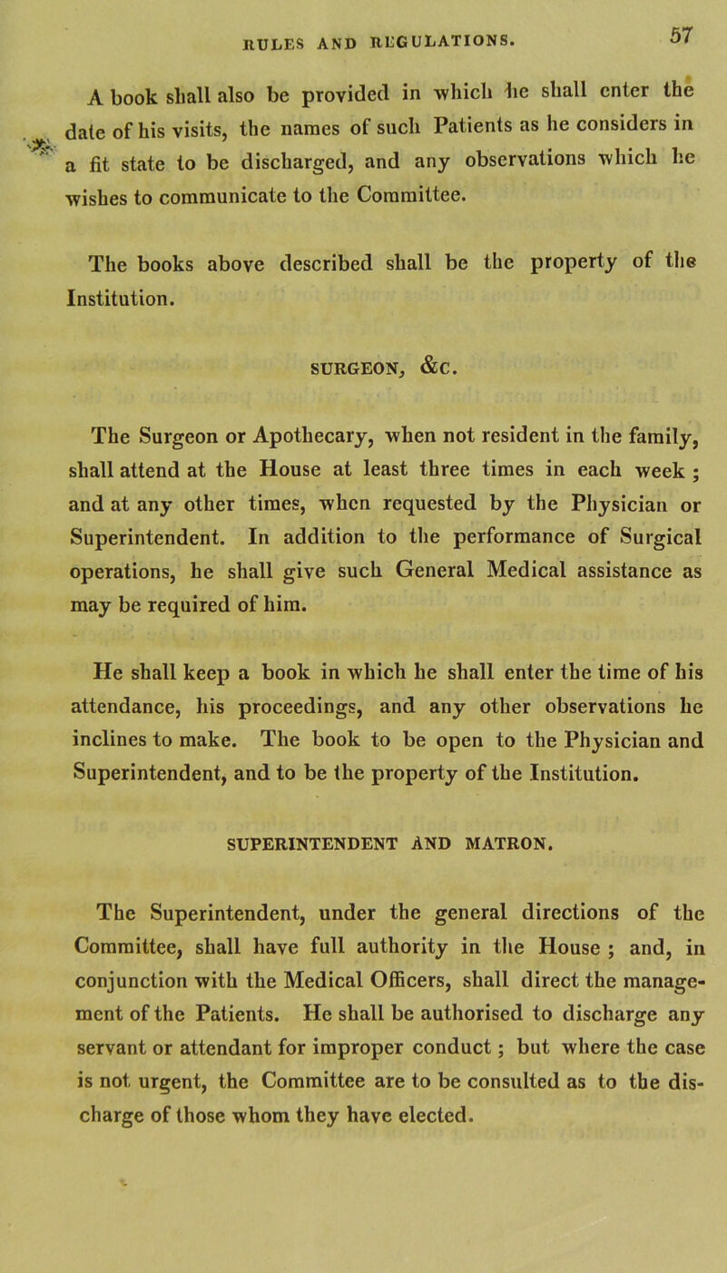 A book shall also be provided in which be shall enter the dale of his visits, the names of such Patients as he considers in a fit state to be discharged, and any observations which he wishes to communicate to the Committee. The books above described shall be the property of tlie Institution. SURGEON, &C. The Surgeon or Apothecary, when not resident in the family, shall attend at the House at least three times in each week ; and at any other times, when requested by the Physician or Superintendent. In addition to the performance of Surgical operations, he shall give such General Medical assistance as may be required of him. He shall keep a book in which he shall enter the time of his attendance, his proceedings, and any other observations he inclines to make. The book to be open to the Physician and Superintendent, and to be the property of the Institution. SUPERINTENDENT AND MATRON. The Superintendent, under the general directions of the Committee, shall have full authority in tlie House ; and, in conjunction with the Medical Officers, shall direct the manage- ment of the Patients. He shall be authorised to discharge any servant or attendant for improper conduct; but where the case is not urgent, the Committee are to be consulted as to the dis- charge of those whom they have elected.