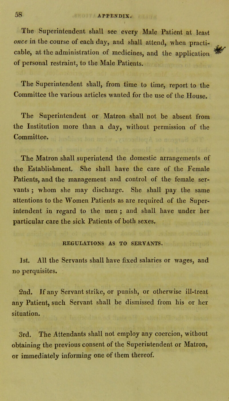 The Superintendent shall see every Male Patient at least once in the course of each day, and shall attend, when practi- cable, at the administration of medicines, and the application of personal restraint, to the Male Patients. The Superintendent shall, from time to time, report to the Committee the various articles wanted for the use of the House. The Superintendent or Matron shall not be absent from the Institution more than a day, without permission of the Committee. The Matron shall superintend the domestic arrangements of the Establishment. She shall have the care of the Female Patients, and the management and control of the female ser- vants ; whom she may discharge. She shall pay the same attentions to the Women Patients as are required of the Super- intendent in regard to the men ; and shall have under her particular care the sick Patients of both sexes. REGULATIONS AS TO SERVANTS. 1st. All the Servants shall have fixed salaries or wages, and no perquisites. 2nd. If any Servant strike, or punish, or otherwise ill-treat any Patient, such Servant shall be dismissed from his or her situation. 3rd. The Attendants shall not employ any coercion, without obtaining the previous consent of the Superintendent or Matron, or immediately informing one of them thereof.