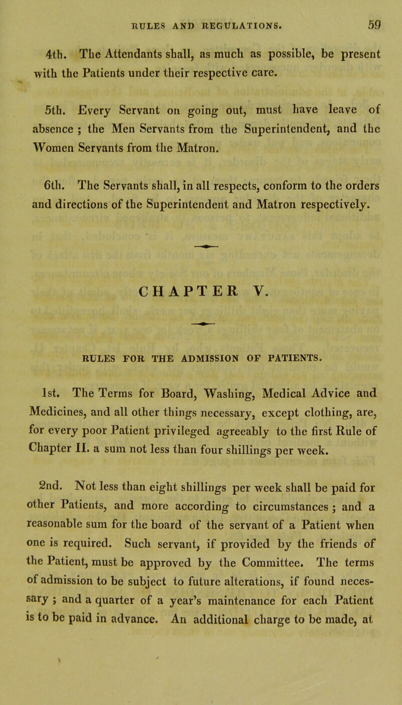 4th. The Attendants shall, as mucli as possible, be present with the Patients under their respective care. 5th. Every Servant on going out, must have leave of absence ; the Men Servants from the Superintendent, and the Women Servants from the Matron. 6th. The Servants shall, in all respects, conform to the orders and directions of the Superintendent and Matron respectively. CHAPTER V. RULES FOR THE ADMISSION OF PATIENTS. 1st. The Terms for Board, Washing, Medical Advice and Medicines, and all other things necessary, except clothing, are, for every poor Patient privileged agreeably to the first Rule of Chapter 11. a sum not less than four shillings per week. 2nd. Not less than eight shillings per week shall be paid for other Patients, and more according to circumstances; and a reasonable sum for the board of the servant of a Patient when one is required. Such servant, if provided by the friends of the Patient, must be approved by the Committee. The terms of admission to be subject to future alterations, if found neces- sary ; and a quarter of a year’s maintenance for each Patient is to be paid in advance. An additional charge to be made, at