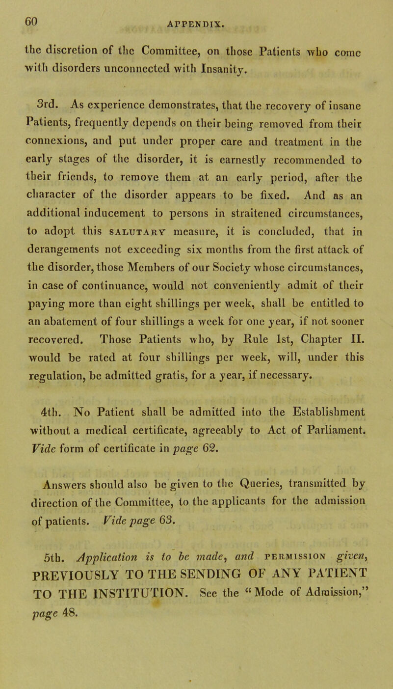 GO the discretion of the Coramittee, on those Patients who come with disorders unconnected with Insanity. 3rd. As experience demonstrates, that the recovery of insane Patients, frequently depends on their being removed from their connexions, and put under proper care and treatment in the early stages of the disorder, it is earnestly recommended to their friends, to remove them at an early period, after the character of the disorder appears to be fixed. And as an additional inducement to persons in straitened circumstances, to adopt this salutary measure, it is concluded, that in derangements not exceeding six months from the first attack of the disorder, those Members of our Society whose circumstances, in case of continuance, would not conveniently admit of their paying more than eight shillings per week, shall be entitled to an abatement of four shillings a week for one year, if not sooner recovered. Those Patients who, by Rule 1st, Chapter II. would be rated at four shillings per week, will, under this regulation, be admitted gratis, for a year, if necessary. 4th. No Patient shall be admitted into the Establishment without a medical certificate, agreeably to Act of Parliament. Vide form of certificate in page 62. Answers should also be given to the Queries, transmitted by direction of the Committee, to the applicants for the admission of patients. Vide page 63. 5th. Application is to he made, and permission given, PREVIOUSLY TO THE SENDING OF ANY PATIENT TO THE INSTITUTION. See the “Mode of Admission,” page 48.
