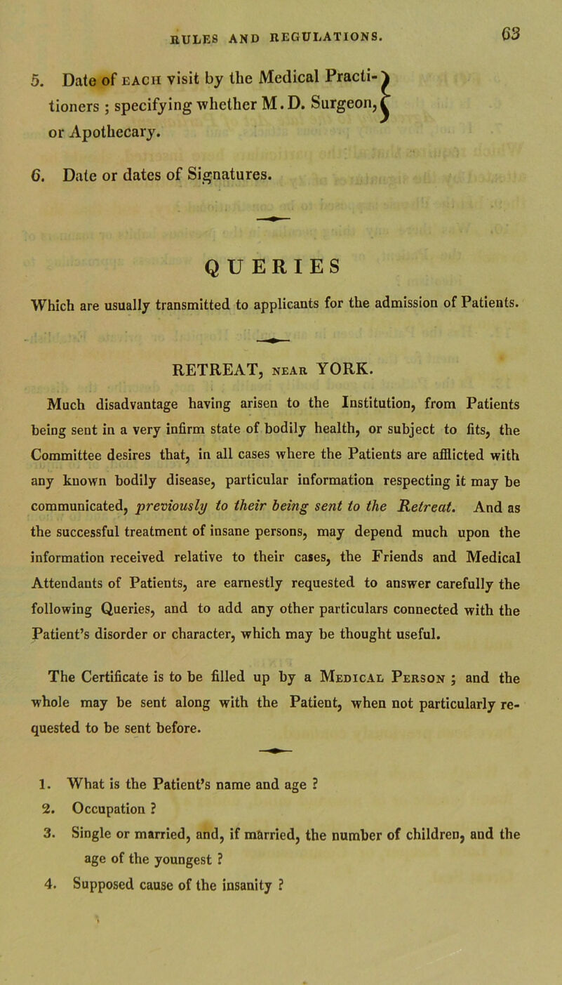 5. Date of each visit by the Medical Practi-1 tioners; specifying whether M.D. Surgeon,T or Apothecary. 6. Date or dates of Signatures. QUERIES Which are usually transmitted to applicants for the admission of Patients. RETREAT, near YORK. Much disadvantage having arisen to the Institution, from Patients being sent in a very infirm state of bodily health, or subject to fits, the Committee desires that, in all cases where the Patients are afiiicted with any known bodily disease, particular information respecting it may be communicated, previously to their being sent to the Retreat. And as the successful treatment of insane persons, may depend much upon the information received relative to their cases, the Friends and Medical Attendants of Patients, are earnestly requested to answer carefully the following Queries, and to add any other particulars connected with the Patient’s disorder or character, which may be thought useful. The Certificate is to be filled up by a Medical Person ; and the whole may be sent along with the Patient, when not particularly re- quested to be sent before. 1. What is the Patient’s name and age ? 2. Occupation ? 3. Single or married, and, if mUrried, the number of children, and the age of the youngest ? 4. Supposed cause of the insanity ?