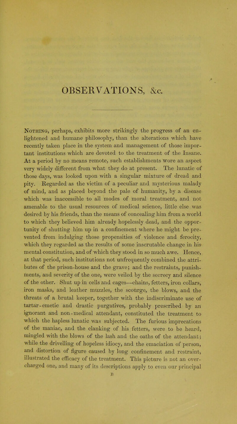 OBSERVATIONS, &c. Nothing, perhaps, exhibits more strikingly the progress of an en- lightened and humane philosophy, than the alterations which have recently taken place in the system and management of those impor- tant institutions which are devoted to the treatment of the Insane. At a period by no means remote, such establishments wore an aspect very widely different from what they do at present. The lunatic of those days, was looked upon with a singular mixture of dread and pity. Regarded as the victim of a peculiar and mysterious malady of mind, and as placed beyond the pale of humanity, by a disease which was inaccessible to all modes of moral treatment, and not amenable to the usual resources of medical science, little else was desired by his friends, than the means of concealing him from a world to which they believed him already hopelessly dead, and the oppor- tunity of shutting him up in a confinement where he might be pre- vented from indulging those propensities of violence and ferocity, which they regarded as the results of some inscrutable change in his mental constitution, and of which they stood in so much awe. Hence, at that period, such institutions not unfrequently combined the attri- butes of the prison-house and the grave; and the restraints, punish- ments, and severity of the one, were veiled by the secrecy and silence of the other. Shut up in cells and cages—chains, fetters, iron collars, iron masks, and leather muzzles, the scourge, the blows, and the threats of a brutal keeper, together with the indiscriminate use of tartar-emetic and drastic purgatives, probably prescribed by an ignorant and non-medical attendant, constituted the treatment to which the hapless lunatic was subjected. The furious imprecations of the maniac, and the clanking of his fetters, were to be heard, mingled with the blows of the lash and the oaths of the attendant; while the drivelling of hopeless idiocy, and the emaciation of person, and distortion of figure caused by long confinement and restraint, illustrated the efficacy of the treatment. This picture is not an over- charged one, and many of its descriptions apply to even our principal