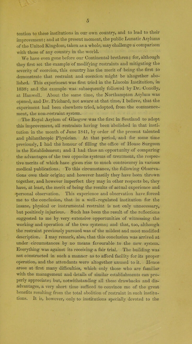 \ tention to these institutions in our own country, and to lead to their improvement; and at the present moment, the public Lunatic Asylums of the United Kingdom, taken as a whole, may challenge a comparison with those of any country in the world. We have even gone before our Continental brethren; for, although they first set the example of modifying restraints and mitigating the severity of coercion, this country has the merit of being the first to demonstrate that restraint and coercion might be altogether abo- lished. This experiment was first tried in the Lincoln Institution, in 1838; and the example was subsequently followed by Dr. Conolly, at Hanwell. About the same time, the Northampton Asylum was opened, and Dr. Prichard, not aware at that time, I believe, that the experiment had been elsewhere tried, adopted, from the commence- ment, the non-restraint system. The Royal Asylum of Glasgow was the first in Scotland to adopt this improvement, all restraints having been abolished in that insti- tution in the month of June 1841, by order of the present talented and philanthropic Physician. At that period, and for some time previously, I had the honour of filling the office of House Surgeon in the Establishment; and I had thus an opportunity of comparing the advantages of the two opposite systems of treatment, the respec- tive merits of which have given rise to much controversy in various medical publications. To this circumstance, the following Observa- tions owe their origin; and however hastily they have been thrown together, and however imperfect they may in other respects be, they have, at least, the merit of being the results of actual experience and •personal observation. This experience and observation have forced me to the conclusion, that in a well-regulated institution for the insane, physical or instrumental restraint is not only unnecessary, but positively injurious. Such has been the result of the reflections suggested to me by very extensive opportunities of witnessing the working and operation of the two systems; and that, too, although the restraint previously pursued was of the mildest and most modified description. I may remark, also, that this conclusion was arrived at under circumstances by no means favourable to the new system. Everything was against its receiving a fair trial. The building -was not constructed in such a manner as to afford facility for its proper operation, and the attendants were altogether unused to it. Hence arose at first many difficulties, which only those who are familiar with the management and details of similar establishments can pro- perly appreciate; but, notwithstanding all these drawbacks and dis- advantages, a very short time sufficed to convince me of the great benefits resulting from the total abolition of restraint in such institu- tions. It is, however, only to institutions specially devoted to the