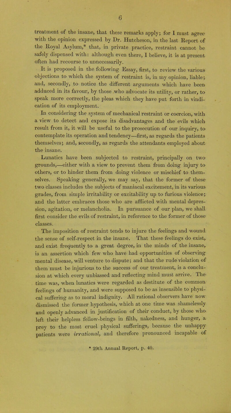 G treatment of the insane, that these remarks apply; for I must agree with the opinion expressed by Dr. Hutcheson, in the last Report of the Royal Asylum,* that, in private practice, restraint cannot he safely dispensed with: although even there, I believe, it is at present often had recourse to unnecessarily. It is proposed in the following Essay, first, to review the various objections to which the system of restraint is, in my opinion, liable; and, secondly, to notice the different arguments which have been adduced in its favour, by those who advocate its utility, or rather, to speak more correctly, the pleas which they have put forth in vindi- cation of its employment. In considering the system of mechanical restraint or coercion, with a view to detect and expose its disadvantages and the evils which result from it, it will be useful to the prosecution of our inquiry, to contemplate its operation and tendency—first, as regards the patients themselves; and, secondly, as regards the attendants employed about the insane. Lunatics have been subjected to restraint, principally on two grounds,—either with a view to prevent them from doing injury to others, or to hinder them from doing violence or mischief to them- selves. Speaking generally, we may say, that the former of these two classes includes the subjects of maniacal excitement, in its various grades, from simple irritability or excitability up to furious violence; and the latter embraces those who are afflicted with mental depres- sion, agitation, or melancholia. In pursuance of our plan, we shall first consider the evils of restraint, in reference to the former of those classes. The imposition of restraint tends to injure the feelings and wound the sense of self-respect in the insane. That these feelings do exist, and exist frequently to a great degree, in the minds of the insane, is an assertion w'hich few who have had opportunities of observing mental disease, will venture to dispute; and that the rude violation of them must be injurious to the success of our treatment, is a conclu- sion at which every unbiassed and reflecting mind must arrive. The time was, when lunatics were regarded as destitute of the common feelings of humanity, and were supposed to be as insensible to physi- cal suffering as to moral indignity. All rational observers have now dismissed the former hypothesis, which at one time was shamelessly and openly advanced in justification of their conduct, by those who left their helpless fellow-beings in filth, nakedness, and hunger, a prey to the most cruel physical sufferings, because the unhappy patients were irrational, and therefore pronounced incapable of 29th Annual Report, p. 40.