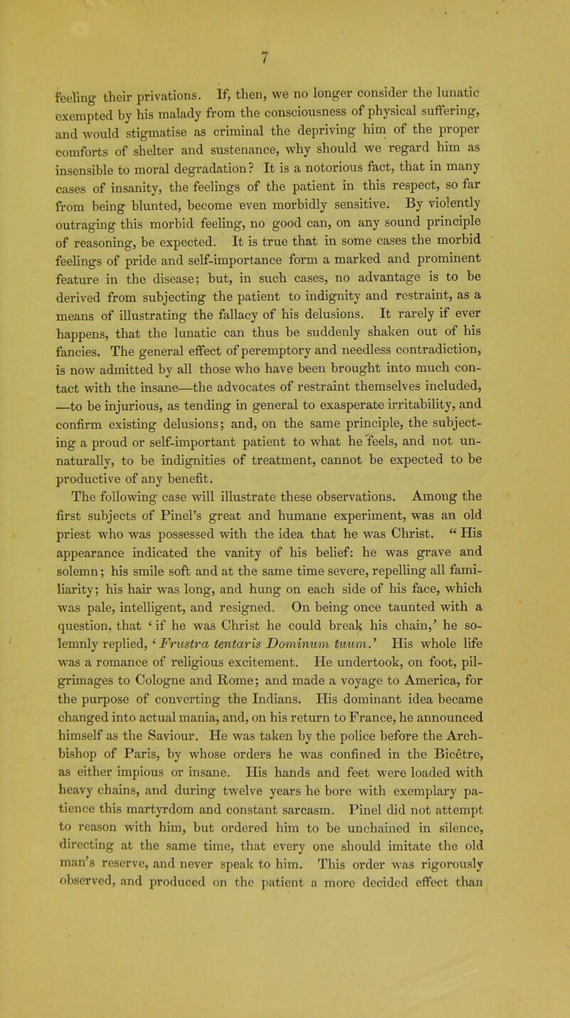 feeling their privations. If, then, we no longer consider the lunatic exempted by his malady from the consciousness of physical suffering, and would stigmatise as criminal the depriving him of the proper comforts of shelter and sustenance, why should we regard him as insensible to moral degradation ? It is a notorious fact, that in many cases of insanity, the feelings of the patient in this respect, so far from being blunted, become even morbidly sensitive. By violently outraging this morbid feeling, no good can, on any sound principle of reasoning, be expected. It is true that in some cases the morbid feelings of pride and self-importance form a marked and prominent feature in the disease; but, in such cases, no advantage is to be derived from subjecting the patient to indignity and restraint, as a means of illustrating the fallacy of his delusions. It rarely if ever happens, that the lunatic can thus be suddenly shaken out of his fancies. The general effect of peremptory and needless contradiction, is now admitted by all those, who have been brought into much con- tact with the insane—the advocates of restraint themselves included, —to be injurious, as tending in general to exasperate irritability, and confirm existing delusions; and, on the same principle, the subject- ing a proud or self-important patient to what he feels, and not un- naturally, to be indignities of treatment, cannot be expected to be productive of any benefit. The following case will illustrate these observations. Among the first subjects of Pinel’s great and humane experiment, was an old priest who was possessed with the idea that he was Christ. “ His appearance indicated the vanity of his belief: he was grave and solemn; his smile soft and at the same time severe, repelling all fami- liarity; his hair was long, and hung on each side of his face, which was pale, intelligent, and resigned. On being once taunted with a question, that ‘if he was Christ he could break his chain,’ he so- lemnly replied, ‘ Frustra tentaris Dominum tuum.’ His whole life was a romance of religious excitement. He undertook, on foot, pil- grimages to Cologne and Home; and made a voyage to America, for the purpose of converting the Indians. His dominant idea became changed into actual mania, and, on his return to France, he announced himself as the Saviour. He was taken by the police before the Arch- bishop of Paris, by whose orders he was confined in the Bicetre, as either impious or insane. His hands and feet were loaded with heavy chains, and during twelve years he bore with exemplary pa- tience this martyrdom and constant sarcasm. Pinel did not attempt to reason with him, but ordered him to be unchained in silence, directing at the same time, that every one should imitate the old man’s reserve, and never speak to him. This order was rigorously observed, and produced on the patient a more decided effect than
