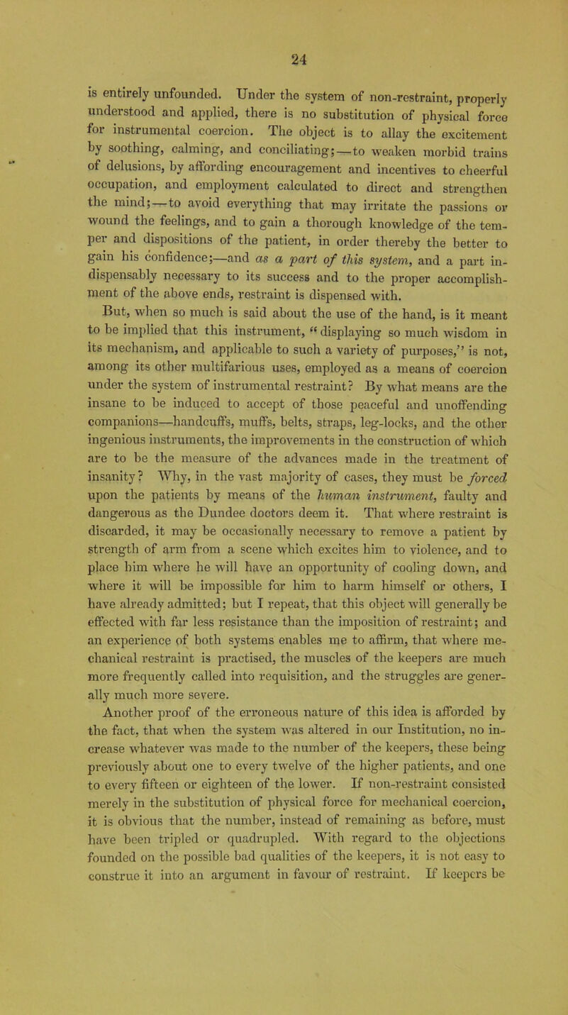 is entirely unfounded. Under the system of non-restraint, properly understood and applied, there is no substitution of physical force for instrumental coercion. The object is to allay the excitement by soothing, calming, and conciliating;—to weaken morbid trains of delusions, by affording encouragement and incentives to cheerful occupation, and employment calculated to direct and strengthen the mind;—to avoid everything that may irritate the passions or wound the feelings, and to gain a thorough knowledge of the tem- per and dispositions of the patient, in order thereby the better to gain his confidence;—and as a part of this system, and a part in- dispensably necessary to its success and to the proper accomplish- ment of the above ends, restraint is dispensed with. But, when so much is said about the use of the hand, is it meant to be implied that this instrument, tfdisplaying so much wisdom in its mechanism, and applicable to such a variety of purposes,” is not, among its other multifarious uses, employed as a means of coercion under the system of instrumental restraint? By what means are the insane to be induced to accept of those peaceful and unoffending companions—handcuffs, muffs, belts, straps, leg-locks, and the other ingenious instruments, the improvements in the construction of which are to be the measure of the advances made in the treatment of insanity ? Why, in the vast majority of cases, they must be forced upon the patients by means of the human instrument, faulty and dangerous as the Dundee dootors deem it. That where restraint is discarded, it may be occasionally necessary to remove a patient by strength of arm from a scene which excites him to violence, and to place him where he will have an opportunity of cooling down, and where it will be impossible for him to harm himself or others, I have already admitted; but I repeat, that this object will generally be effected with far less resistance than the imposition of restraint; and an experience of both systems enables me to affirm, that where me- chanical restraint is practised, the muscles of the keepers are much more frequently called into requisition, and the struggles are gener- ally much more severe. Another proof of the erroneous nature of this idea is afforded by the fact, that when the system was altered in our Institution, no in- crease whatever was made to the number of the keepers, these being previously about one to every twelve of the higher patients, and one to every fifteen or eighteen of the lower. If non-restraint consisted merely in the substitution of physical force for mechanical coercion, it is obvious that the number, instead of remaining as before, must have been tripled or quadrupled. With regard to the objections founded on the possible bad qualities of the keepers, it is not easy to construe it into an argument in favour of restraint. If keepers be