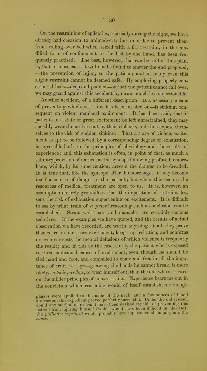 On the restraining of epileptics, especially during the night, we have already had occasion to animadvert; but in order to prevent them from rolling over bed when seized with a fit, restraint, in the mo- dified form of confinement to the bed by one hand, has been fre- quently practised. The best, however, that can be said of this plan, is, that in most cases it will not be found to answer the end proposed, —the prevention of injury to the patient; and in many even this slight restraint cannot be deemed safe. By employing properly con- structed beds—deep and padded—so that the patient cannot fall over, we may guard against this accident by means much less objectionable. Another accident, of a different description—as a necessary means of preventing which, restraint has been insisted on—is sinking, con- sequent on violent maniacal excitement. It has been said, that if patients in a state of great excitement be left unrestrained, they may speedily wear themselves out by their violence, and thus expose them- selves to the risk of sudden sinking. That a state of violent excite- ment is apt to be followed by a corresponding degree of exhaustion, is agreeable both to the principles of physiology and the results of experience; and this exhaustion is often, in point of fact, as much a salutary provision of nature, as the syncope following profuse haemorr- hage, which, by its supervention, arrests the danger to be dreaded. It is true that, like the syncope after haemorrhage, it may become itself a source of danger to the patient; but when this occurs, the resources of medical treatment are open to us. It is, however, an assumption entirely groundless, that the imposition of restraint les- sens the risk of exhaustion supervening on excitement. It is difficult to see by what train of a priori reasoning such a conclusion can be established. Strait waistcoats and manacles are certainly curious sedatives. If the examples we have quoted, and the results of actual observation we have recorded, are worth anything at all, they prove that coercion increases excitement, keeps up irritation, and confirms or even suggests the mental delusions of which violence is frequently the result; and if this be the case, surely the patient who is exposed to these additional causes of excitement, even though he should be tied hand and foot, and compelled to chafe and fret in all the impo- tence of fruitless rage—gnawing the bonds he cannot break, is more likely, coeteris paribus, to wear himself out, than the one who is treated on the milder principles of non-restraint. Experience bears me out in the conviction which reasoning would of itself establish, for though glasses were applied to the nape of the neck, and a few ounces of blood abstracted; this expedient proved perfectly successful. Under the old system, could any method of restraint have been devised capable of preventing this patient from injuring himself (which would have been difficult in his case), the palliative expedient would probably have superseded all inquiry into the cause.