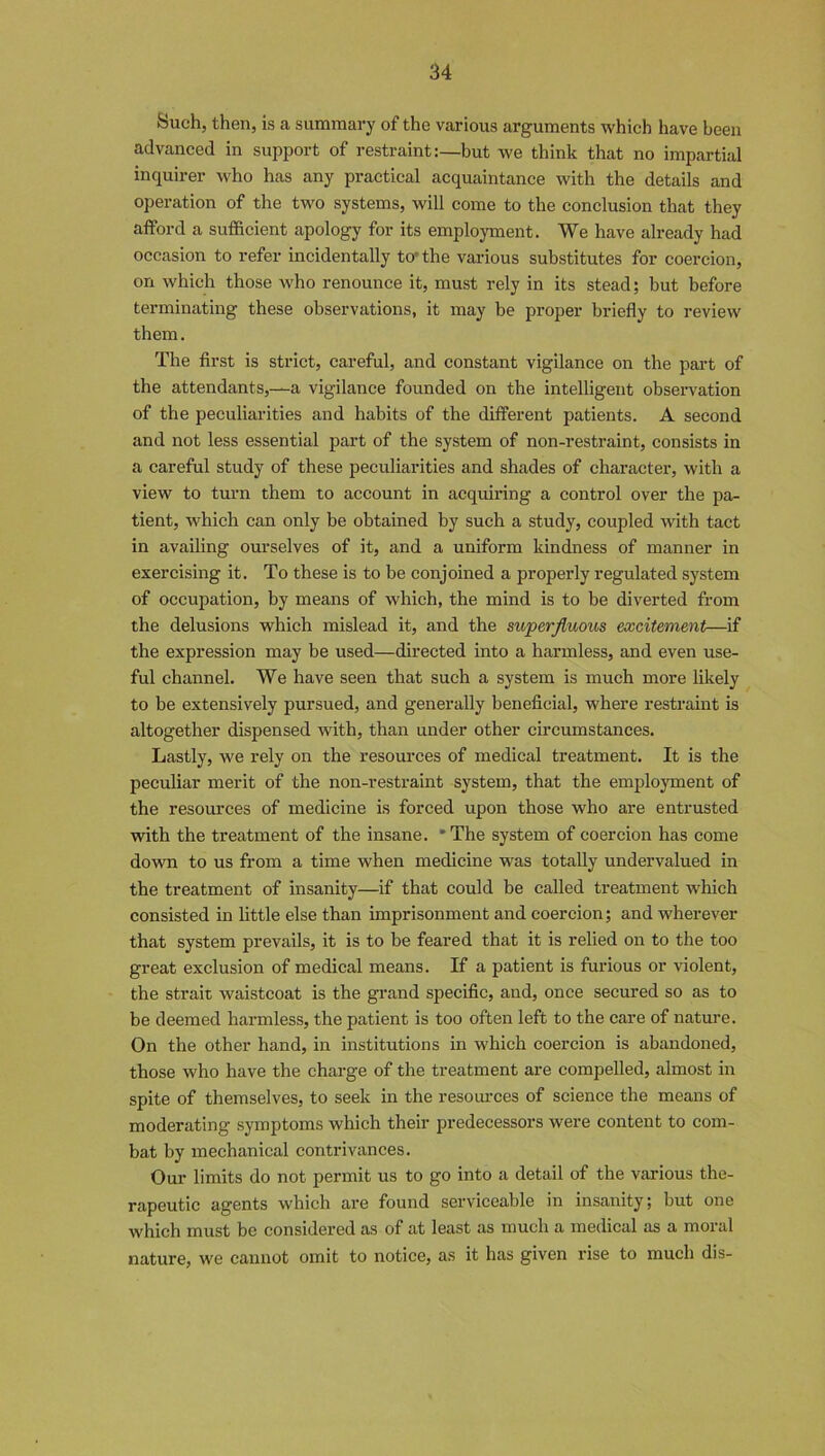 Such, then, is a summary of the various arguments which have been advanced in support of restraint:—but we think that no impartial inquirer who has any practical acquaintance with the details and operation of the two systems, will come to the conclusion that they afford a sufficient apology for its employment. We have already had occasion to refer incidentally to the various substitutes for coercion, on which those who renounce it, must rely in its stead; but before terminating these observations, it may be proper briefly to review them. The first is strict, careful, and constant vigilance on the part of the attendants,—a vigilance founded on the intelligent observation of the peculiarities and habits of the different patients. A second and not less essential part of the system of non-restraint, consists in a careful study of these peculiarities and shades of character, with a view to turn them to account in acquiring a control over the pa- tient, which can only be obtained by such a study, coupled with tact in availing ourselves of it, and a uniform kindness of manner in exercising it. To these is to be conjoined a properly regulated system of occupation, by means of which, the mind is to be diverted from the delusions which mislead it, and the superfluous excitement—if the expression may be used—directed into a harmless, and even use- ful channel. We have seen that such a system is much more likely to be extensively pursued, and generally beneficial, where restraint is altogether dispensed with, than under other circumstances. Lastly, we rely on the resources of medical treatment. It is the peculiar merit of the non-restraint system, that the employment of the resources of medicine is forced upon those who are entrusted with the treatment of the insane. * The system of coercion has come down to us from a time when medicine was totally undervalued in the treatment of insanity—if that could be called treatment which consisted in little else than imprisonment and coercion; and wherever that system prevails, it is to be feared that it is relied on to the too great exclusion of medical means. If a patient is furious or violent, the strait waistcoat is the grand specific, and, once secured so as to be deemed harmless, the patient is too often left to the care of nature. On the other hand, in institutions in which coercion is abandoned, those who have the charge of the treatment are compelled, almost in spite of themselves, to seek in the resources of science the means of moderating symptoms which their predecessors were content to com- bat by mechanical contrivances. Our limits do not permit us to go into a detail of the various the- rapeutic agents which are found serviceable in insanity; but one which must be considered as of at least as much a medical as a moral nature, we cannot omit to notice, as it has given rise to much dis-