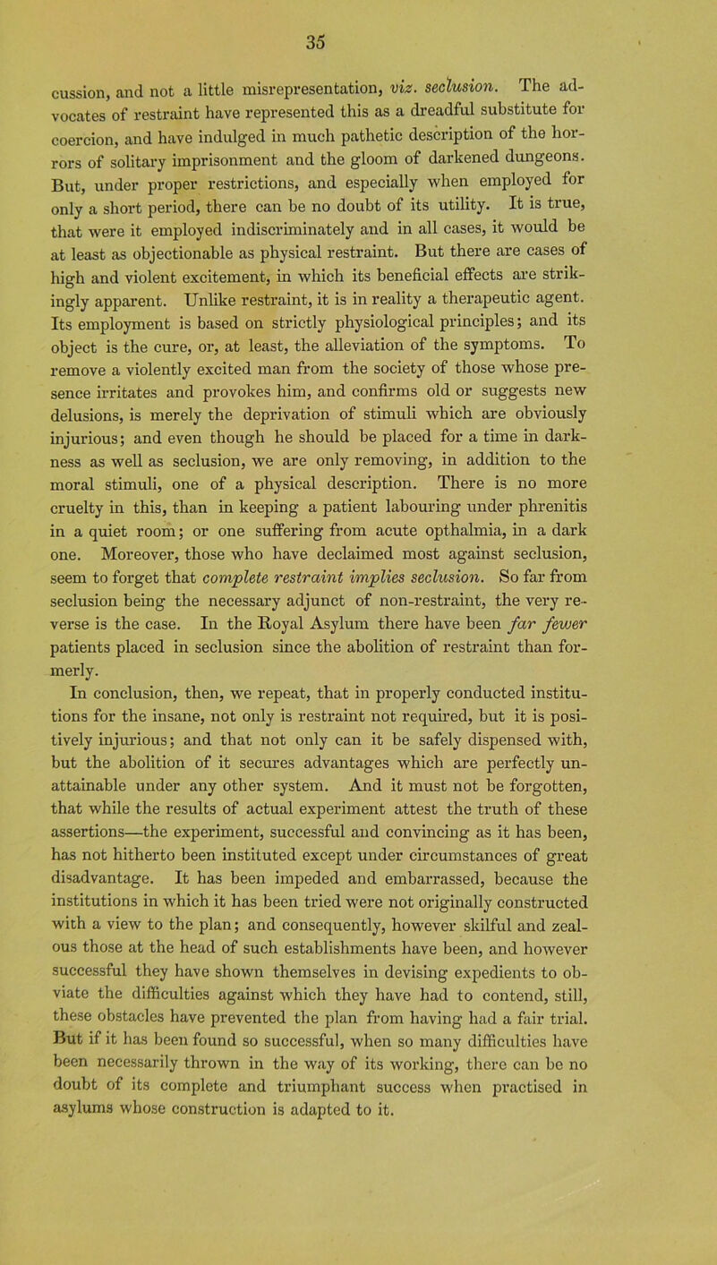 cussion, and not a little misrepresentation, viz. seclusion. The ad- vocates of restraint have represented this as a dreadful substitute for coercion, and have indulged in much pathetic description of the hor- rors of solitary imprisonment and the gloom of darkened dungeons. But, under proper restrictions, and especially when employed for only a short period, there can be no doubt of its utility. It is true, that were it employed indiscriminately and in all cases, it would be at least as objectionable as physical restraint. But there are cases of high and violent excitement, in which its beneficial effects are strik- ingly apparent. Unlike restraint, it is in reality a therapeutic agent. Its employment is based on strictly physiological principles; and its object is the cure, or, at least, the alleviation of the symptoms. To remove a violently excited man from the society of those whose pre- sence irritates and provokes him, and confirms old or suggests new delusions, is merely the deprivation of stimuli which are obviously injurious; and even though he should be placed for a time in dark- ness as well as seclusion, we are only removing, in addition to the moral stimuli, one of a physical description. There is no more cruelty in this, than in keeping a patient labouring under phrenitis in a quiet room; or one suffering from acute opthalmia, in a dark one. Moreover, those who have declaimed most against seclusion, seem to forget that complete restraint implies seclusion. So far from seclusion being the necessary adjunct of non-restraint, the very re- verse is the case. In the Royal Asylum there have been far fewer patients placed in seclusion since the abolition of restraint than for- merly. In conclusion, then, we repeat, that in properly conducted institu- tions for the insane, not only is restraint not required, but it is posi- tively injurious; and that not only can it be safely dispensed with, but the abolition of it secures advantages which are perfectly un- attainable under any other system. And it must not be forgotten, that while the results of actual experiment attest the truth of these assertions—the experiment, successful and convincing as it has been, has not hitherto been instituted except under circumstances of great disadvantage. It has been impeded and embarrassed, because the institutions in which it has been tried were not originally constructed with a view to the plan; and consequently, however skilful and zeal- ous those at the head of such establishments have been, and however successful they have shown themselves in devising expedients to ob- viate the difficulties against which they have had to contend, still, these obstacles have prevented the plan from having had a fair trial. But if it has been found so successful, when so many difficulties have been necessarily thrown in the way of its working, there can be no doubt of its complete and triumphant success when practised in asylums whose construction is adapted to it.