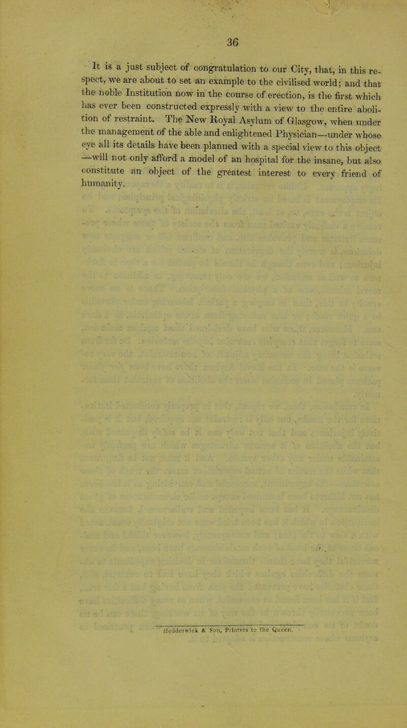 It is a just subject of congratulation to our City, that, in this re- spect, we are about to set an example to the civilised world; and that the noble Institution now in the course of erection, is the first which has ever been constructed expressly with a view to the entire aboli- tion of restraint. The New Royal Asylum of Glasgow, when under the management of the able and enlightened Physician—under whose eye all its details have been planned with a special view to this object will not only afford a model of an hospital for the insane, but also constitute an object of the greatest interest to every friend of humanity. lleUderwick «: Son, Printers to the Queen.