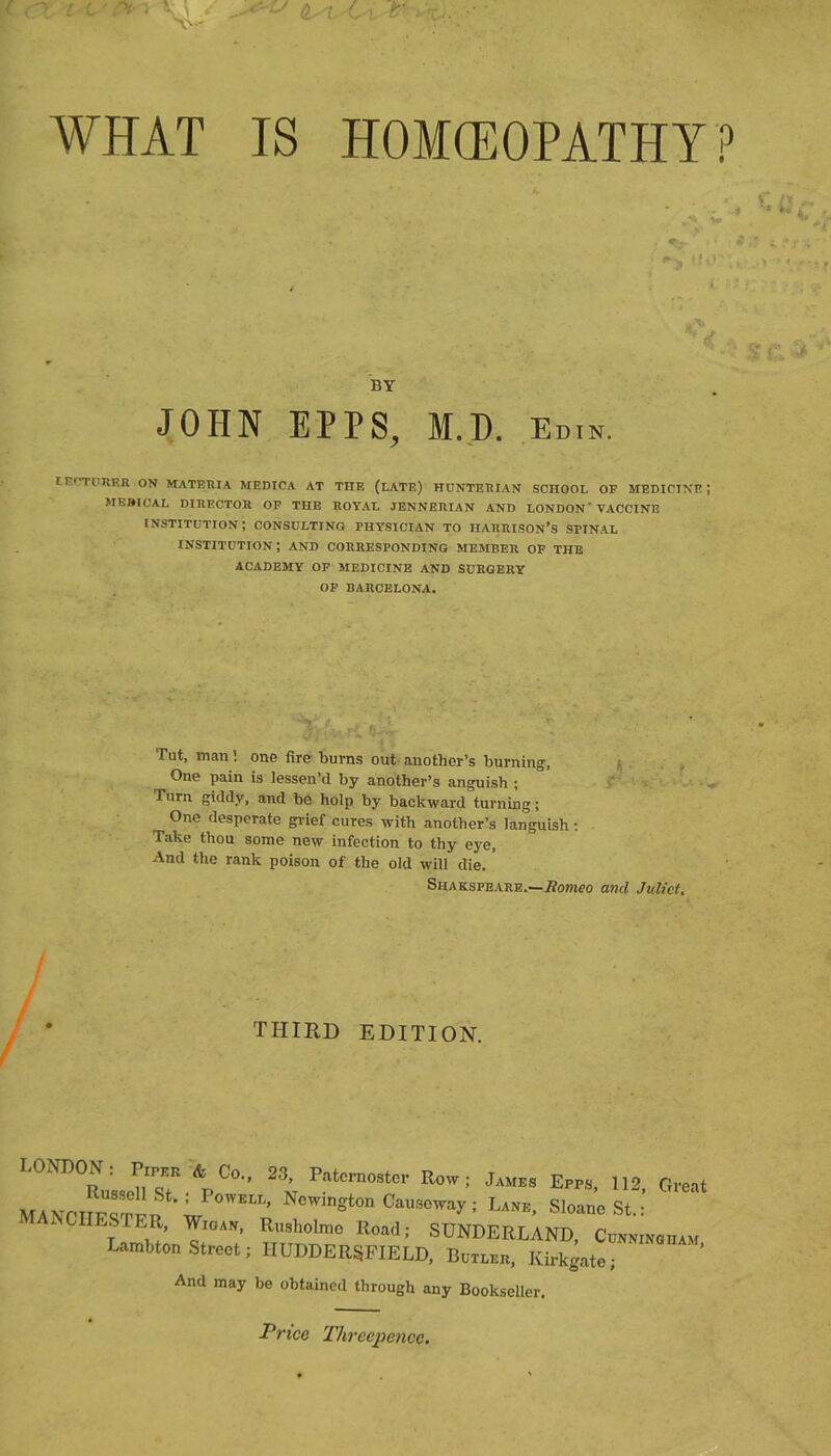 WHAT IS HOMCEOPATHY? I BY JOHN EPPS^ M.I). Edin. lErTURER ON MATERIA MEDICA AT THE (LATE) HUNTERIAN SCHOOL OF MEDICINE ; MEmCAL DIRECTOR OP THE ROYAL JENNERIAN AND LONDON' VACCINE institution; consulting physician TO HARRISON’S SPINAL INSTITUTION ; AND CORRESPONDING MEMBER OF THE ACADEMY OP MEDICINE AND SURGERY OP BARCELONA. Tut, manone fire burns out another’s burning, , One pain is lessen’d by another’s anguish ; . Turn giddy, and be holp by backward turning; One desperate gi-ief cures with another’s languish; Take thou some new infection to thy eye. And the rank poison of the old will die. Shakspeare.—i?ompo and Juliet. THIRD EDITION. LONDON: * Co., 23, P.,to„o.tcr Eow; Epps, 112 Groot MANCHESTER*'W P : L*™. SloanoSt.: MANCHESTER, W„A», Ro.hotao Road; SUNDERLAND, Co»M»om„ LambtonSttool; HUDDERSFIELD, B„,apn, Kirkgato; And may be obtained through any Bookseller. Price 'Phrccpencc,