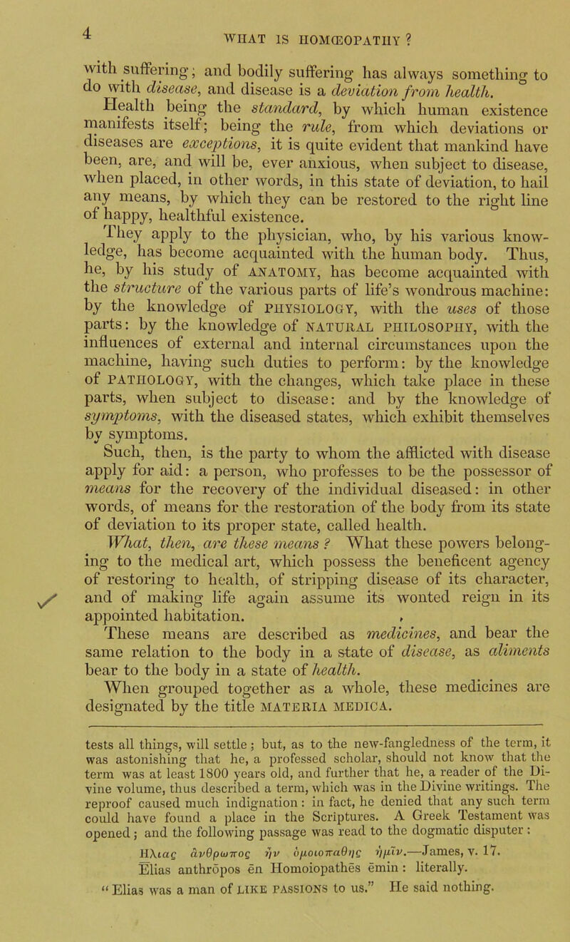 WIIAT IS II0M(E0PATI1Y ? With sufFering’; and bodily suffering has always something to do with disease, and disease is a deviation from health. Plealth being the standard, by which human existence manifests itself; being the rule, from which deviations or diseases are exceptions, it is quite evident that mankind have been, are, and will be, ever anxious, when subject to disease, when placed, in other words, in this state of deviation, to hail any means, by which they can be restored to the right line of happy, healthful existence. Ihey apply to the physician, who, by his various know- ledge, has become acquainted with the human body. Thus, he, by his study of anatomy, has become acquainted with the structure of the various parts of life’s wondrous machine: by the knowledge of physiology, with the uses of those parts: by the knowledge of natural philosophy, with the influences of external and internal circumstances upon the machine, having such duties to perform: by the knowledge of PATHOLOGY, with the changes, which take place in these parts, when subject to disease: and by the knowledge of symptoms, with the diseased states, which exhibit themselves by symptoms. Such, then, is the party to whom the afilicted with disease apply for aid: a person, who professes to be the possessor of means for the recovery of the individual diseased: in other words, of means for the restoration of the body from its state of deviation to its proper state, called health. What, then, are these means ? What these powers belong- ing to the medical art, which possess the beneficent agency of restoring to health, of stripping disease of its character, and of making life again assume its wonted reign in its appointed habitation. , These means are described as medicines, and bear the same relation to the body in a state of disease, as aliments bear to the body in a state of health. When grouped together as a whole, these medicines are designated by the title materia medica. tests all things, will settle ; but, as to the new-fangledness of the term, it was astonishing that he, a professed scholar, should not know that the term was at least 1800 years old, and further that he, a reader of the Di- vine volume, thus described a term, which was in the Divine writings. The reproof caused much indignation: in fact, he denied that any such term could have found a place in. the Scriptures. A Greek Testament was opened; and the following passage was read to the dogmatic disputer : HXiaf civOpwTTog uftoioTraQijc rjpXv.—James, V. 17. Elias anthropos en Homoiopathes emin: literally. “ Elias was a man of like passions to us.” He said nothing.
