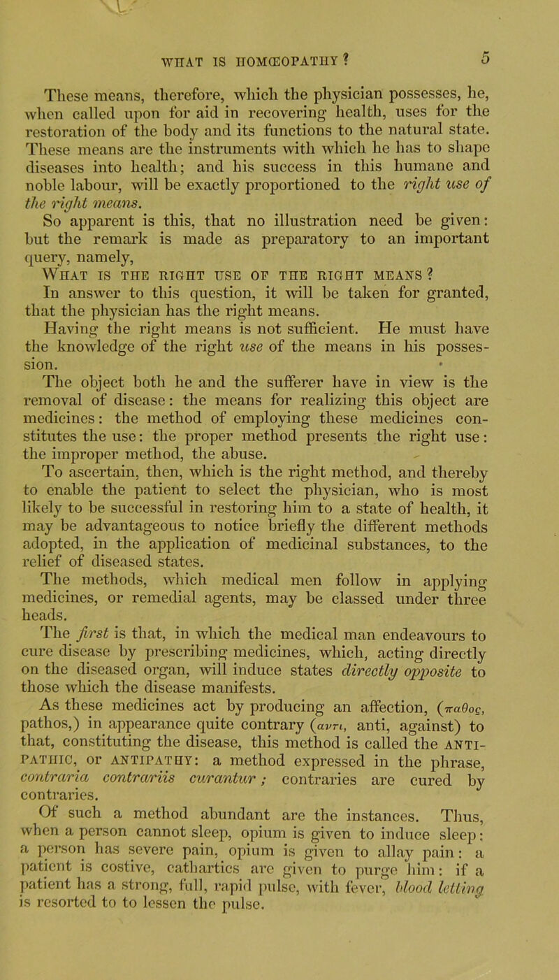 These means, therefore, whieh the physician possesses, he, when called upon for aid in recovering health, uses for the restoration of the body and its functions to the natural state. These means are the instruments with which he has to shape diseases into health; and his success in this humane and noble labour, will be exactly proportioned to the right use of the t'ight means. So apparent is this, that no illustration need be given: but the remark is made as preparatory to an important query, namely. What is the right use of the right means ? In answer to this question, it will be taken for granted, that the physician has the right means. Having the right means is not sufficient. He must have the knowledge of the right use of the means in his posses- sion. • The object both he and the sufferer have in view is the removal of disease: the means for realizing this object are medicines: the method of emjiloying these medicines con- stitutes the use: the proper method presents the right use: the improper method, the abuse. To ascertain, then, which is the right method, and thereby to enable the patient to select the physician, who is most likely to be successful in restoring him to a state of health, it may be advantageous to notice briefly the different methods adopted, in the application of medicinal substances, to the relief of diseased states. The methods, which medical men follow in applying medicines, or remedial agents, may be classed under three heads. The first is that, in which the medical man endeavours to cure disease by prescribing medicines, which, acting directly on the diseased organ, will induce states directly opposite to those which the disease manifests. As these medicines act by producing an affection, ( iraQoQ, pathos,) in appearance quite contrary {avn, anti, against) to that, constituting the disease, this method is called the anti- pathic, or ANTIPATHY: a method expressed in the phrase, eontraria contrariis curantur; contraries are cured by contraries. Of such a method abundant are the instances. Thus, when a person cannot sleep, opium is given to induce sleep: a person has .severe pain, opium is given to allay pain: a ])atient is costive, cathartics arc given to purge him: if a patient has a strong, full, rapid jndse, with fever, hlood letting is resorted to to lessen the pulse.