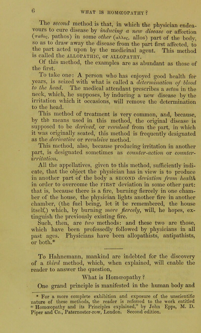 G T-he second method is that, in which the physician endea- vours to cure disease by inducing a new disease or affection {vaOog, pathos) in some other (aUoc, alios) part of the body, so as to draw away the disease from the part first affected, to the part acted upon by the medicinal agent. This method is called the allopathic, or allopathy. Of this method, the examples are as abundant as those of the first. To take one: A person who has enjoyed good health for years, is seized with what is called a determination of blood to the head. The medical attendant prescribes a seton in the neck, which, he supposes, by inducing a new disease by the irritation which it occasions, will remove the determination to the head. This method of treatment is very common, and, because, by thfe means used in this method, the original disease is supposed to be derived, or revulsed from the part, in which it was originally seated, this method is frequently designated as the derivative or revulsive method. This method, also, because producing irritation in another part, is designated sometimes as counter-action or counter- irritation. All the appellatives, given to this method, sufficiently indi- cate, that the object the physician has in view is to produce in another part of the body a second deviation from health in order to overcome the first deviation in some other part: that is, because there is a fire, burning fiercely in one cham- ber of the house, the physician lights another fire in another chamber, (the fuel being, let it be remembered, the house itself,) which, by burning more fiercely, will, he hopes, ex- tinguish the previously existing fire. Such, then, are two methods: and these two are those, which have been professedly followed by physicians in all past ages. Physicians have been allopathists, antipathists, or both.* To Hahnemann, mankind are indebted for the discovery of a third method, which, when explained, will enable the reader to answer the question, What is Homoeopathy ? One grand principle is manifested in the human body and * For a more complete exhibition and exposure of the unscientific nature of these methods, the reader is referred to the work entitled “ Homoeopathy and its Principles explained,” by John Epps, M. D. Piper and Co., Paternoster-row, London. Second edition.