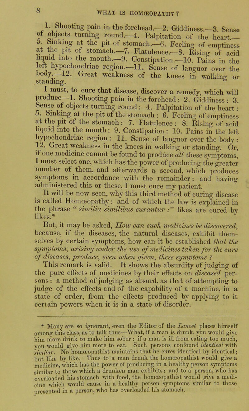 1. Shooting pain in the forehead.—2. Giddiness.—8. Sense ot objects turning round.-4. Palpitation of the heart.— o. Sinking at the pit of stomach.—6. Feeling of emptiness at the pit of stomach.-7. Flatulence.—8. Rising of acid iK^id into the mouth.—9. Constipation.—10. Pains in the left hypochondriac region.—11. Sense of languor over the body.—12. Great weakness of the knees in walking or standing. ® I must, to cure that disease, discover a remedy, which will produce—1. Shooting pain in the forehead : 2. Giddiness : 3. Sense of objects turning round: 4. Palpitation of the heart: 5. Sinking at the pit of the stomach : 6. Feeling of emptiness at the pit of the stomach : 7. Flatulence : 8. Rising of acid liquid into the mouth; 9. Constipation : 10. Pains in the left hypochondriac region : 11. Sense of languor over the body : 12. Great weakness in the knees in walking or standing. Or, if one medicine cannot be found to produce ctU these symptoms, I must select one, which has the power of producing the greater number of them, and afterwards a second, which produces symptoms in accordance with the remainder; and having administered this or these, I must cure my patient. It will be now seen, why this third method of curing disease is called Homoeopathy: and of which the law is explained in the phrase “ similia similihus curantur likes are cured by likes.* But, it may be asked. Sow can such medicines he discovered, because, if tlie diseases, the natural diseases, exhibit them- selves by certain symptoms, how can it be established that the symptoms, arising under the use of medicines taken for the cure of diseases, produce, even when given, these symptoms ? This remark is valid. It shows the absurdity of judging of the pure effects of medicines by their effects on diseased per- sons : a method of judging as absurd, as that of attempting to judge of the effects and of the capability of a machine, in a state of order, from the effects produced by ajiplying to it certain powers when it is in a state of disorder. * Many are so ignorant, even the Editor of the Lancet places himself among this class, as to talk thus—What, if a man is drunk, you would give him more drink to make him sober : if a man is ill from eating too much, you would give him more to eat. Such persons confound identical w'ith similar. No homocopathist maintains that he cures identical by identical; hut like by like. Thus to a man drunk the homocopathist would give a medicine, which has the power of producing in a healthy person symptoms similar to those which a drunken man exhibits; and to a person, who has overloaded his stomach with food, the homocopathist would give a medi- cine which would cause in a healthy i)erson symi)toms similar to those presented in a person, who has overloaded his stomach.