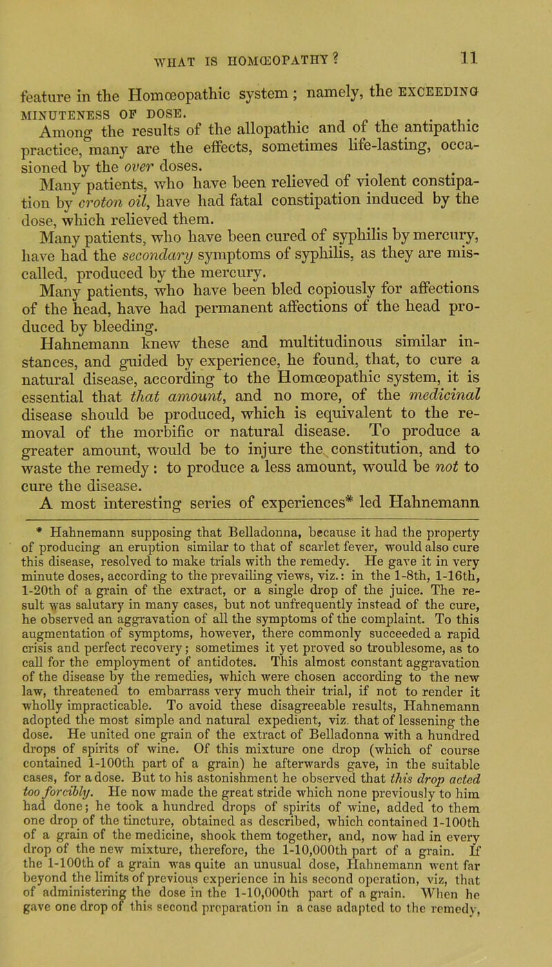 feature in the Homoeopathic system ; namely, the exceeding MINUTENESS OP DOSE. _ , ^ , • i • Among the results of the allopathic and of the antipathic practice,*many are the effects, sometimes life-lasting, occa- sioned by the over doses. Many patients, who have been relieved of violent constipa- tion by croton oil, have had fatal constipation induced by the dose, which relieved them. Many patients, who have been cured of syphilis by mercury, have had the secondary symptoms of syphilis, as they are mis- called, produced by the mercury. Many patients, who have been bled copiously for affections of the head, have had permanent affections of the head pro- duced by bleeding. Hahnemann knew these and multitudinous similar in- stances, and guided by experience, he found, that, to cure a natural disease, according to the Homoeopathic system, it is essential that that amount, and no more, of the medicinal disease should be produced, which is equivalent to the re- moval of the morbific or natural disease. To produce a greater amount, would be to injure the constitution, and to waste the remedy: to produce a less amount, would be not to cure the disease. A most interesting series of experiences* led Hahnemann * Hahnemann supposing that Belladonna, because it had the property of producing an eruption similar to that of scarlet fever, would also cure this disease, resolved to make trials with the remedy. He gave it in very minute doses, according to the prevailing views, viz.: in the l-8th, l-16th, l-20th of a grain of the extract, or a single drop of the juice. The re- sult 'was salutary in many cases, but not unfrequently instead of the cure, he observed an aggravation of all the symptoms of the complaint. To this augmentation of symptoms, however, there commonly succeeded a rapid crisis and perfect recovery; sometimes it yet proved so troublesome, as to call for the employment of antidotes. This almost constant aggravation of the disease by the remedies, which were chosen according to the new law, threatened to embarrass very much their trial, if not to render it wholly impracticable. To avoid these disagreeable results, Hahnemann adopted the most simple and natural expedient, viz. that of lessening the dose. He united one grain of the extract of Belladonna with a hundred drops of spirits of wine. Of this mixture one drop (which of course contained 1-lOOth part of a grain) he afterwards gave, in the suitable cases, for a dose. But to his astonishment he observed that this drop acted too forcibly. He now made the great stride which none previously to him had done; he took a hundred drops of spirits of wine, added to them one drop of the tincture, obtained as described, which contained 1-lOOth of a grain of the medicine, shook them together, and, now had in every drop of the new mixture, therefore, the l-10,000th part of a grain. If the 1-lOOth of a grain was quite an unusual dose, Hahnemann went far beyond the limits of previous experience in his second operation, viz, that of administering the dose in the l-10,000th part of a grain. When he gave one drop of this second preparation in a case adapted to the remedy,