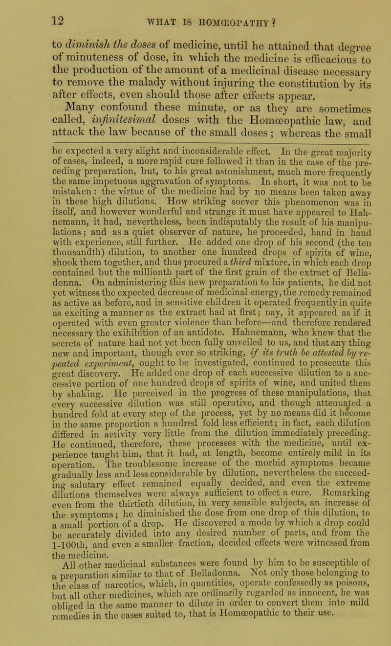 to dimmish the doses of medicine, until he attained that degree of minuteness of dose, in which the medicine is efficacious to the production of the amount of a medicinal disease necessary to remove the malady without injuring the constitution by its after effects, even should those after effects appear. Many confound these minute, or as they are sometimes called, infinitesimal doses with the Homoeopathic law, and attack the law because of the small doses; whereas the small he expected a very slight and inconsiderable effect. In the great majority of cases, indeed, a more rapid cure followed it than in the case of the pre- ceding preparation, but, to his great astonishment, much more frequently the same impetuous aggravation of symptoms. In short, it was not to be mistaken : the virtue of the medicine had by no means been taken away in these high dilutions. How striking soever this phenomenon Avas in itself, and however wonderful and strange it must have appeared to Hah- nemann, it had, nevertheless, been indisputably the result of his manipu- lations ; and as a quiet observer of nature, he proceeded, hand in hand with experience, still further. He added one drop of his second (the ten thousandth) dilution, to another one hundred drops of spirits of Avine, shook them together, and thus procured a third mixture, in Avhich each drop contained but the millionth part of the first grain of the extract of Bella- donna. On administering this new preparation to his patients, he did not yet witness the expected decrease of medicinal energy, the remedy remained as active as before, and in sensitive children it operated frequently in quite as exciting a manner as the extract had at first; nay, it appeared as if it operated with even greater violence than before—and therefore rendered necessary the exihibition of an antidote. Hahnemann, who kncAv that the secrets of nature had not yet been fully unveiled to us, and that any thing new and important, though ever so striking, if its truth he attested hy re- licated experiment, ought to be investigated, continued to prosecute this great discovery. He added one drop of each successive dilution to a suc- cessive portion of one hundred drops of spirits of wine, and united them by shaking. He perceived in the progi-ess of these manipulations, that every successive dilution Avas still operative, and though attenuated a hundred fold at every step of the process, yet by no means did it become in the same proportion a hundred fold less efficient; in fact, each dilution difi’ered in activity very little from the dilution immediately preceding. He continued, therefore, these processes with the medicine, until ex- perience taught him, that it had, at length, become entirely mild in its operation. The troublesome increase of the morbid symptoms became gradually less and less considerable by dilution, nevertheless the succeed- ing salutary effect remained equally decided, and even the extreme dilutions themselves were always sufficient to effect a cure. Remarking even from the thii-tieth dilution, in very sensible subjects, an increase of the symptoms; he diminished the dose from one drop of this dilution, to a small portion of a drop. He discovered a mode by AA’hich a drop could be accurately divided into any desired number of parts, and from the 1-lOOth, and even a smaller fraction, decided effects were Avitnessed from the medicine. , , . , All other medicinal substances Avere found by him to be susceptible of a preparation similar to that of Belladonna. Not only those belonging to the class of narcotics, Avhich, in quantities, operate confessedly os poisons, but all other medicines, Avhich are ordinarily regarded as innocent, he Avas obliged in the same manner to dilute in order to convert them into mild remedies in the cases suited to, that is Homoeopathic to their use.