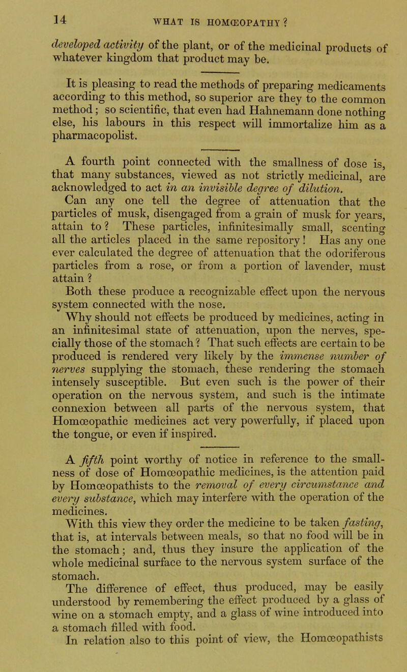 developed activity of the plant, or of the medicinal products of whatever kingdom that product may be. It is pleasing to read the methods of preparing medicaments according to this method, so superior are they to the common method; so scientific, that even had Hahnemann done nothing else, his labours in this respect will immortalize him as a pharmacopolist. A fourth point connected with the smallness of dose is, that many substances, viewed as not strictly medicinal, are acknowledged to act in an invisible degree of dilution. Can any one tell the degree of attenuation that the particles of musk, disengaged from a grain of musk for years, attain to ? These particles, infinitesimally small, scenting all the articles placed in the same repository! Has any one ever calculated the degree of attenuation that the odoriferous particles from a rose, or from a portion of lavender, must attain ? Both these produce a recognizable effect upon the nervous system connected with the nose. Why should not effects be produced by medicines, acting in an infinitesimal state of attenuation, upon the nerves, spe- cially those of the stomach ? That such effects are certain to be produced is rendered very likely by the immense number of nerves supplying the stomach, these rendering the stomach intensely susceptible. But even such is the power of their operation on the nervous system, and such is the intimate connexion between all parts of the nervous system, that Homoeopathic medicines act very powerfully, if placed upon the tongue, or even if inspired. A fifth point worthy of notice in reference to the small- ness of dose of Homoeopathic medicines, is the attention paid by Homoeopathists to the removal of every circumstance and every substance, which may interfere with the operation of the medicines. With this view they order the medicine to be taken fasting, that is, at intervals between meals, so that no food will be in the stomach; and, thus they insure the application of the whole medicinal surface to the nervous system surface of the stomach. The difference of effect, thus produced, may be easily understood by remembering the effect produced by a glass of wine on a stomach empty, and a glass of wine introduced into a stomach filled with food. In relation also to this point of view, the Homoeopathists