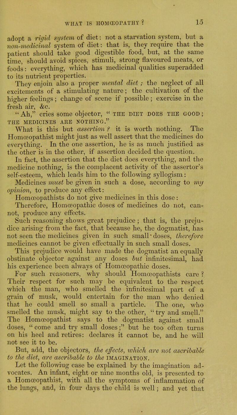 adopt a rigid system of diet; not a starvation system, but a non-medicinal system of diet; that is, they require that the patient should take good digestible food, but, at the same time, should avoid spices, stimuli, strong flavoured meats, or foods: everything, which has medicinal qualities superadded to its nutrient properties. They enjoin also a proper mental diet; the neglect of all excitements of a stimulating nature; the cultivation of the higher feelings ; change of scene if possible; exercise in the fi'esh air, &c. “ Ah,” cries some objector, “ the diet does the good ; THE MEDICINES ARE NOTHING.” What is this but assertion ? it is worth nothing. The Homceopathist might just as well assert that the medicines do everything. In the one assertion, he is as much justified as the other is in the other, if assertion decided the question. In fact, the assertion that the diet does everything, and the medicine nothing, is the complacent activity of the assertor’s self-esteem, which leads him to the following syllogism: Medicines must be given in such a dose, according to my opinion, to produce any effect: Homoeopathists do not give medicines in this dose: Therefore, Homoeopathic doses of medicines do not, can- not, produce any effects. Such reasoning shows great prejudice; that is, the preju- dice arising from the fact, that because he, the dogmatist, has not seen the medicines given in such small * doses, therefore medicines cannot be given effectually in such small doses. This prejudice would have made the dogmatist an equally obstinate objector against any doses hut infinitesimal, had his experience been always of Homoeopathic doses. For such reasoners, why should Homoeopathists care ? Their respect for such may be equivalent to the respect which the man, who smelled the infinitesimal part of a grain of musk, would entertain for the man who denied that he could smell so small a particle. The one, who smelled the musk, might say to the other, “ try and smell.” The Homceopathist says to the dogmatist against small doses, “ come and try small doses;” but he too often turns on his heel and retires: declares it cannot be, and he will not see it to be. But, add, the objectors, the effects, which are not ascrihahle to the diet, are ascrihahle to the imagination. Let the followiug case be explained by the imagination ad- vocates. An infant, eight or nine months old, is presented to a Homceopathist, with all the symptoms of inflammation of the lungs, and, in four days the child is well; and yet that
