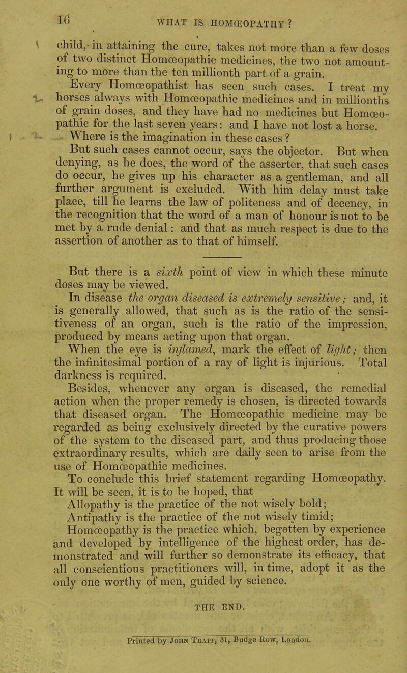 10) t I child,-in attaining the cure, takes not more than a few doses of two distinct Homeopathic medicines, the two not amount- ing to more than the ten millionth part of a grain. Every Homeopathist has seen such cases. I treat my horses always with Homeopathic medicines and in millionths of grain doses, and they have had no medicines but Homeo- pathic for the last seven years: and I have not lost a horse. Where is the imagination in these cases ? But such cases cannot occur, says the objector. But when denying, as he does, the word of the asserter, that such cases do occur, he gives up his character as a gentleman, and all further argument is excluded. With him delay must take place, till he learns the law of politeness and of decency, in the recognition that the word of a man of honour is not to be met by a rude denial: and that as much respect is due to the assertion of another as to that of himself. But there is a siMh point of view in which these minute doses may be viewed. In disease the organ diseased is extremely sensitive; and, it is generally allowed, that such as is the ratio of the sensi- tiveness of an organ, such is the ratio of the impression, produced by means acting upon that organ. When the eye is inflamed, mark the effect of light; then the infinitesimal portion of a ray of light is injurious. Total darkness is required. Besides, whenever any organ is diseased, the remedial action when the proper remedy is chosen, is directed towards that diseased organ. The Homoeopathic medicine may be regarded as being exclusively directed by the curative powers of the system to the diseased part, and thus producing those extraordinary results, which are daily seen to arise from the use of Homoeopathic medicines. To conclude this brief statement regarding Homoeopathy. It will be seen, it is to be hoped, that Allopathy is the practice of the not wisely bold; Antipathy is the practice of the not Avisely timid; Homoeopathy is the practice which, begotten by experience and developed by intelligence of the highest order, has de- monstrated and will further so demonstrate its efficacy, that all conscientious practitioners will, in time, adopt it as the only one worthy of men, guided by science. THE END. Printed by John Tuai>i>, 31, Budge Ilow, London.