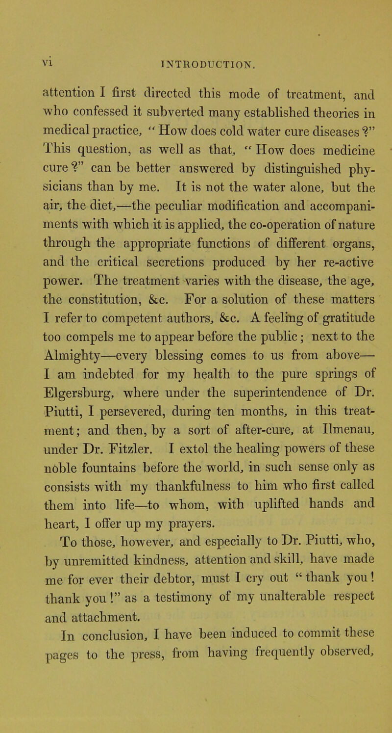 attention I first directed this mode of treatment, and who confessed it subverted many established theories in medical practice, “ How does cold water cure diseases *?” This question, as well as that, “ How does medicine cure*?” can be better answered by distinguished phy- sicians than by me. It is not the water alone, but the air, the diet,—the peculiar modification and accompani- ments with which it is applied, the co-operation of nature through the appropriate functions of different organs, and the critical secretions produced by her re-active power. The treatment varies with the disease, the age, the constitution, &c. For a solution of these matters I refer to competent authors, &c. A feeling of gratitude too compels me to appear before the public; next to the Almighty—every blessing comes to us from above— I am indebted for my health to the pure springs of Elgersburg, where under the superintendence of Dr. Piutti, I persevered, during ten months, in this treat- ment ; and then, by a sort of after-cure, at Ilmenau, under Dr. Fitzler. I extol the healing powers of these noble fountains before the world, in such sense only as consists with my thankfulness to him who first called them into life—to whom, with uplifted hands and heart, I offer up my prayers. To those, however, and especially to Dr. Piutti, who, by unremitted kindness, attention and skill, have made me for ever their debtor, must I cry out “ thank you! thank you!” as a testimony of my unalterable respect and attachment. In conclusion, I have been induced to commit these pages to the press, from having frequently observed.