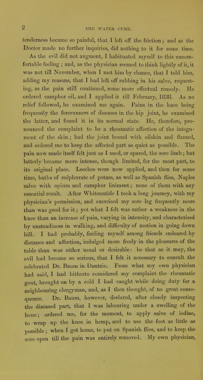 tenderness became so painful, that 1 left off the friction ; and as the Doctor made no further inquiries, did nothing to it for some time. As the evil did not augment, I habituated myself to this uncom- fortable feeling ; and, as the physician seemed to think lightly of it, it was not till November, when I met him by chance, that I told him, adding my reasons, that I had left off rubbing in his salve, request- ing, as the pain still continued, some more effectual remedy. He ordered camphor oil, and I applied it till February, 1838. As no relief followed, he examined me again. Pains in the knee being frequently the forerunners of diseases in the hip joint, he examined the latter, and found it in its normal state. He, therefore, pro- nounced the complaint to be a rheumatic affection of the integu- ment of the skin ; had the joint bound with oilskin and flannel, and ordered me to keep the affected part as quiet as possible. The pain now made itself felt just as I used, or spared, the sore limb; but latterly became more intense, though limited, for the most part, to its original place. Leeches were now applied, and then for some time, baths of sulphurate of potass, as well as Spanish flies, Naples salve with opium and camphor liniment; none of them with any essential result. After Whitsuntide I took a long journey, with my physician’s permission, and exercised my sore leg frequently more than was good for it; yet what I felt was rather a weakness in the knee than an increase of pain, varying in intensity, and characterised by unsteadiness in walking, and difficulty of motion in going down hill. I had probably, finding myself among friends endeared by distance and affection, indulged more freely in the pleasures of the table than was either usual or desirable: be that as it may, the evil had become so serious, that I felt it necessary to consult the celebrated Dr. Baum in Dantzic. From what my own physician had said, I had hitherto considered my complaint the rheumatic gout, brought on by a cold I had caught while doing duty for a neighbouring clergyman, and, as I then thought, of no great conse- quence. Dr. Baum, however, declared, after closely inspecting the diseased part, that I was labouring under a swelling of the bone; ordered me, for the moment, to apply salve of iodine, to wrap up the knee in hemp, and to use the foot as little as possible; when I got home, to put on Spanish flies, and to keep the sore open till the pain was entirely removed. My own physician,