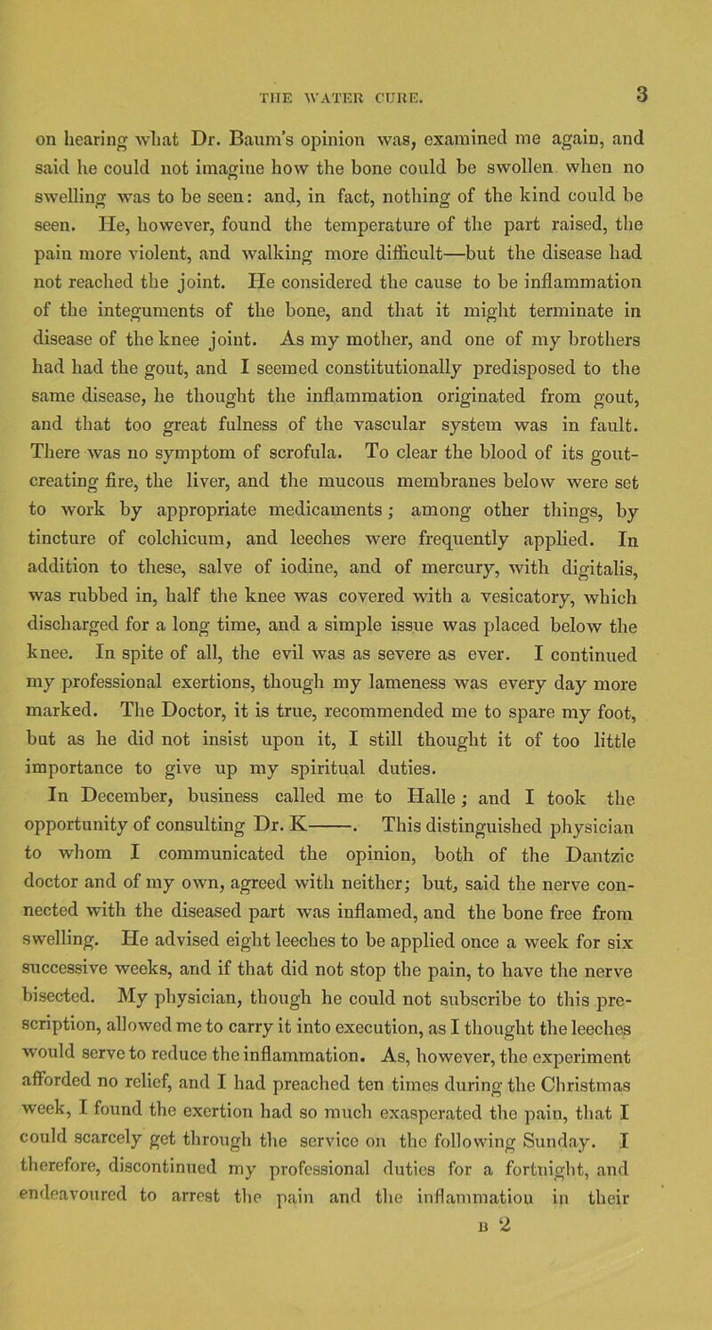 on hearing what Dr. Baum’s opinion was, examined me again, and said he could not imagine how the bone could be swollen when no swelling was to be seen: and, in fact, nothing of the kind could be seen. lie, however, found the temperature of the part raised, the pain more violent, and walking more difficult—but the disease had not reached the joint. lie considered the cause to be inflammation of the integuments of the bone, and that it might terminate in disease of the knee joint. As my mother, and one of my brothers had had the gout, and I seemed constitutionally predisposed to the same disease, he thought the inflammation originated from gout, and that too great fulness of the vascular system was in fault. There was no symptom of scrofula. To clear the blood of its gout- creating fire, the liver, and the mucous membranes below were set to work by appropriate medicaments; among other things, by tincture of colchicum, and leeches were frequently applied. In addition to these, salve of iodine, and of mercury, with digitalis, was rubbed in, half the knee was covered with a vesicatory, which discharged for a long time, and a simple issue was placed below the knee. In spite of all, the evil was as severe as ever. I continued my professional exertions, though my lameness was every day more marked. The Doctor, it is true, recommended me to spare my foot, but as he did not insist upon it, I still thought it of too little importance to give up my spiritual duties. In December, business called me to Halle; and I took the opportunity of consulting Dr. K . This distinguished physician to whom I communicated the opinion, both of the Dantzic doctor and of my own, agreed with neither; but, said the nerve con- nected with the diseased part was inflamed, and the bone free from swelling. He advised eight leeches to be applied once a week for six successive weeks, and if that did not stop the pain, to have the nerve bisected. My physician, though he could not subscribe to this pre- scription, allowed me to carry it into execution, as I thought the leeches would serve to reduce the inflammation. As, however, the experiment afforded no relief, and I had preached ten times during the Christmas week, I found the exertion had so much exasperated the pain, that I could scarcely get through the service on the following Sunday. I therefore, discontinued my professional duties for a fortnight, and endeavoured to arrest the pain and the inflammation in their n 2