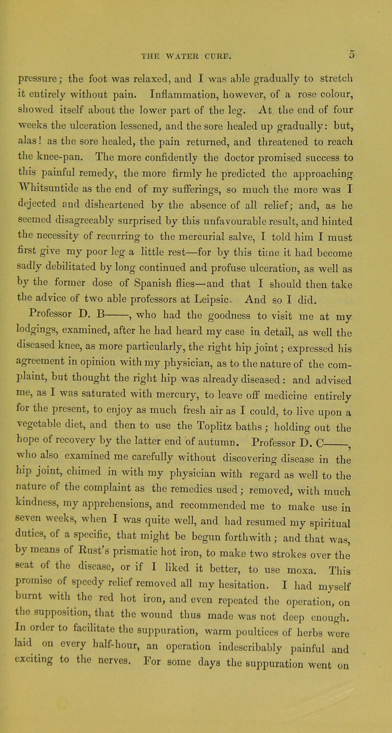 pressure; the foot was relaxed, and I was able gradually to stretch it entirely without pain. Inflammation, however, of a rose colour, showed itself about the lower part of the leg. At the end of four weeks the ulceration lessened, and the sore healed up gradually: but, alas! as the sore healed, the pain returned, and threatened to reach the knee-pan. The more confidently the doctor promised success to this painful remedy, the more firmly he predicted the approaching Whitsuntide as the end of my sufferings, so much the more was I dejected and disheartened by the absence of all relief; and, as he seemed disagreeably surprised by this unfavourable result, and hinted the necessity of recurring to the mercurial salve, I told him I must first give my poor leg a little rest—for by this time it had become sadly debilitated by long continued and profuse ulceration, as well as by the former dose of Spanish flies—and that I should then take the advice of two able professors at Leipsic. And so I did. Professor D. B , who had the goodness to visit me at my lodgings, examined, after he had heard my case in detail, as well the diseased knee, as more particularly, the right hip joint; expressed his agreement in opinion with my physician, as to the nature of the com- plaint, but thought the right hip was already diseased : and advised me, as I was saturated with mercury, to leave off medicine entirely for the present, to enjoy as much fresh air as I could, to live upon a vegetable diet, and then to use the Toplitz baths; holding out the hope of recovery by the latter end of autumn. Professor D. C , who also examined me carefully without discovering disease in the hip joint, chimed in with my physician with regard as well to the nature of the complaint as the remedies used; removed, with much kindness, my apprehensions, and recommended me to make use in seven weeks, when I was quite well, and had resumed my spiritual duties, of a specific, that might be begun forthwith; and that was, by means of Rust’s prismatic hot iron, to make two strokes over the seat of the disease, or if I liked it better, to use moxa. This promise of speedy relief removed all my hesitation. I had myself burnt with the red hot iron, and even repeated the operation, on the supposition, that the wound thus made was not deep enough. In order to facilitate the suppuration, warm poultices of herbs were laid on every half-hour, an operation indescribably painful and exciting to the nerves. For some days the suppuration went on