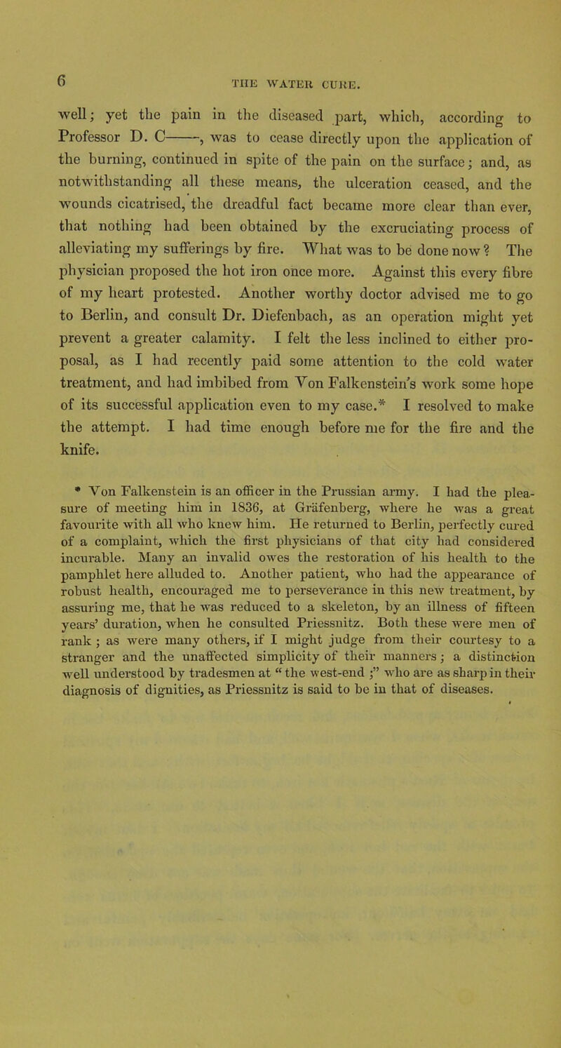 well; yet the pain in the diseased part, which, according to Professor D. C , was to cease directly upon tire application of the burning, continued in spite of the pain on the surface; and, as notwithstanding all these means, the ulceration ceased, and the wounds cicatrised, the dreadful fact became more clear than ever, that nothing had been obtained by the excruciating process of alleviating my sufferings by fire. What was to be done now? The physician proposed the hot iron once more. Against this every fibre of my heart protested. Another worthy doctor advised me to go to Berlin, and consult Dr. Diefenbach, as an operation might yet prevent a greater calamity. I felt the less inclined to either pro- posal, as I had recently paid some attention to the cold water treatment, and had imbibed from Yon Falkenstein’s work some hope of its successful application even to my case.* I resolved to make the attempt. I had time enough before me for the fire and the knife. * Von Falkenstein is an officer in the Prussian army. I had the plea- sure of meeting him in 1836, at Grafenherg, where he was a great favourite with all who knew him. He returned to Berlin, perfectly cured of a complaint, which the first physicians of that city had considered incurable. Many an invalid owes the restoration of his health to the pamphlet here alluded to. Another patient, who had the appearance of robust health, encouraged me to perseverance in this new treatment, by assuring me, that he was reduced to a skeleton, by an illness of fifteen years’ duration, when he consulted Priessnitz. Both these were men of rank ; as were many others, if I might judge from their courtesy to a stranger and the unaffected simplicity of their manners; a distinction well understood by tradesmen at “ the west-end who are as sharp in their diagnosis of dignities, as Priessnitz is said to be in that of diseases.