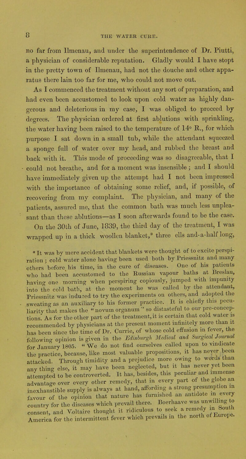 no far from Ilmenau, and under the superintendence of Dr. Piutti, a physician of considerable reputation. Gladly would I have stopt in the pretty town of Ilmenau, had not the douche and other appa- ratus there lain too far for me, who could not move out. As I commenced the treatment without any sort of preparation, and had even been accustomed to look upon cold water as highly dan- gerous and deleterious in my case, I was obliged to proceed by degrees. The physician ordered at first ablutions with sprinkling, the water having been raised to the temperature of 14° R., for which purpose I sat down in a small tub, while the attendant squeezed a sponge full of water over my head, and rubbed the breast and back with it. This mode of proceeding was so disagreeable, that I could not breathe, and for a moment was insensible; and I should have immediately given up the attempt had I not been impressed with the importance of obtaining some relief, and, if possible, of recovering from my complaint. The physician, and many of the patients, assured me, that the common bath was much less unplea- sant than these ablutions—as I soon afterwards found to be the case. On the 30th of June, 1839, the third day of the treatment, I was wrapped up in a thick woollen blanket, three ells and-a-lialf long, * It was by mere accident that blankets were thought of to excite perspi- ration ; cold water alone having been used both by Priessnitz aud many others before_ his time, in the cure of diseases. One of his patients who had beeu accustomed to the Russian vapour baths at Breslau, having one morning when perspiring copiously, jumped with impunity into the cold bath, at the moment he was called by the attendant, Priessnitz was induced to try the experiments ou others, and adopted the sweating as an auxiliary to his former practice. It is chiefly this pecu- liarity that makes the “ novum organum ’’ so distasteful to our pre-concep- tions. As for the other part of the treatment, it is certain that cold water is recommended by physicians at the present moment infinitely more than it has been since the time of Dr. Currie, of whose cold effusion in fever, the following opinion is given in the Edinburgh Medical and Surgical Journal for January 1805. “We do not find ourselves called upon to vindicate the practice, because, like most valuable propositions, it has never been attacked. Through timidity and a prejudice more owing to weirds than any thing else, it may have been neglected, but it has never yet been attempted to be controverted. It has, besides, this peculiar and immense advantage over every other remedy, that in every part of the globe an inexhaustible supply is always at hand, affording a strong presumption m favour of the opinion that nature has furnished an antidote m every country for the diseases which prevail there. Boerhaave was unwilling to consent, and V-oltaire thought it ridiculous ^ America for the intermittent fever which prevails in the north of Europe.