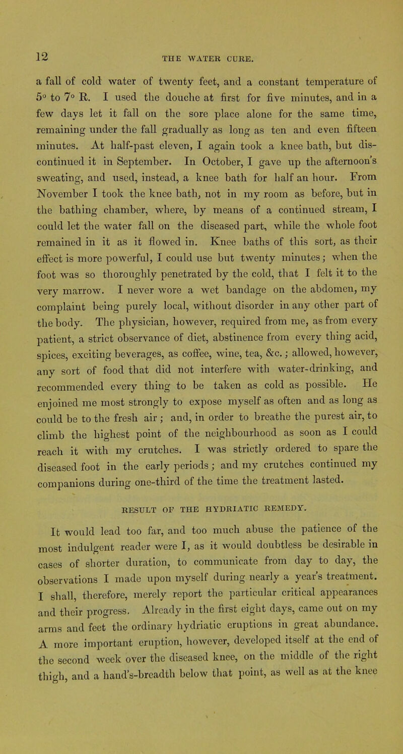 a fall of cold water of twenty feet, and a constant temperature of 5° to 7° R. I used the douche at first for five minutes, and in a few days let it fall on the sore place alone for the same time, remaining under the fall gradually as long as ten and even fifteen minutes. At half-past eleven, I again took a knee bath, but dis- continued it in September. In October, I gave up the afternoon’s sweating, and used, instead, a knee bath for half an hour. From November I took tbe knee batb, not in my room as before, but in the bathing chamber, where, by means of a continued stream, I could let the water fall on the diseased part, while the whole foot remained in it as it flowed in. Knee baths of this sort, as their effect is more powerful, I could use but twenty minutes; when the foot was so thoroughly penetrated by the cold, that I felt it to the very marrow. I never wore a wet bandage on the abdomen, my complaint being purely local, without disorder in any other part of the body. The physician, however, required from me, as from every patient, a strict observance of diet, abstinence from every thing acid, spices, exciting beverages, as coffee, wine, tea, &c.; allowed, however, any sort of food that did not interfere with water-drinking, and recommended every thing to be taken as cold as possible. He enjoined me most strongly to expose myself as often and as long as could be to the fresh air ; and, in order to breathe the purest air, to climb the highest point of the neighbourhood as soon as I could reach it with my crutches. I was strictly ordered to spare the diseased foot in the early periods; and my crutches continued my companions during one-third of the time the treatment lasted. RESULT OF THE HYDRIATIC REMEDY. It would lead too far, and too much abuse the patience of the most indulgent reader were I, as it would doubtless be desirable in cases of shorter duration, to communicate from day to day, the observations I made upon myself during nearly a year’s treatment. I shall, therefore, merely report the particular critical appearances and their progress. Already in the first eight days, came out on my arms and feet the ordinary hydriatic eruptions in great abundance. A more important eruption, however, developed itself at the end of the second week over the diseased knee, on the middle of the right thigh, and a hand’s-breadth below that point, as well as at the knee