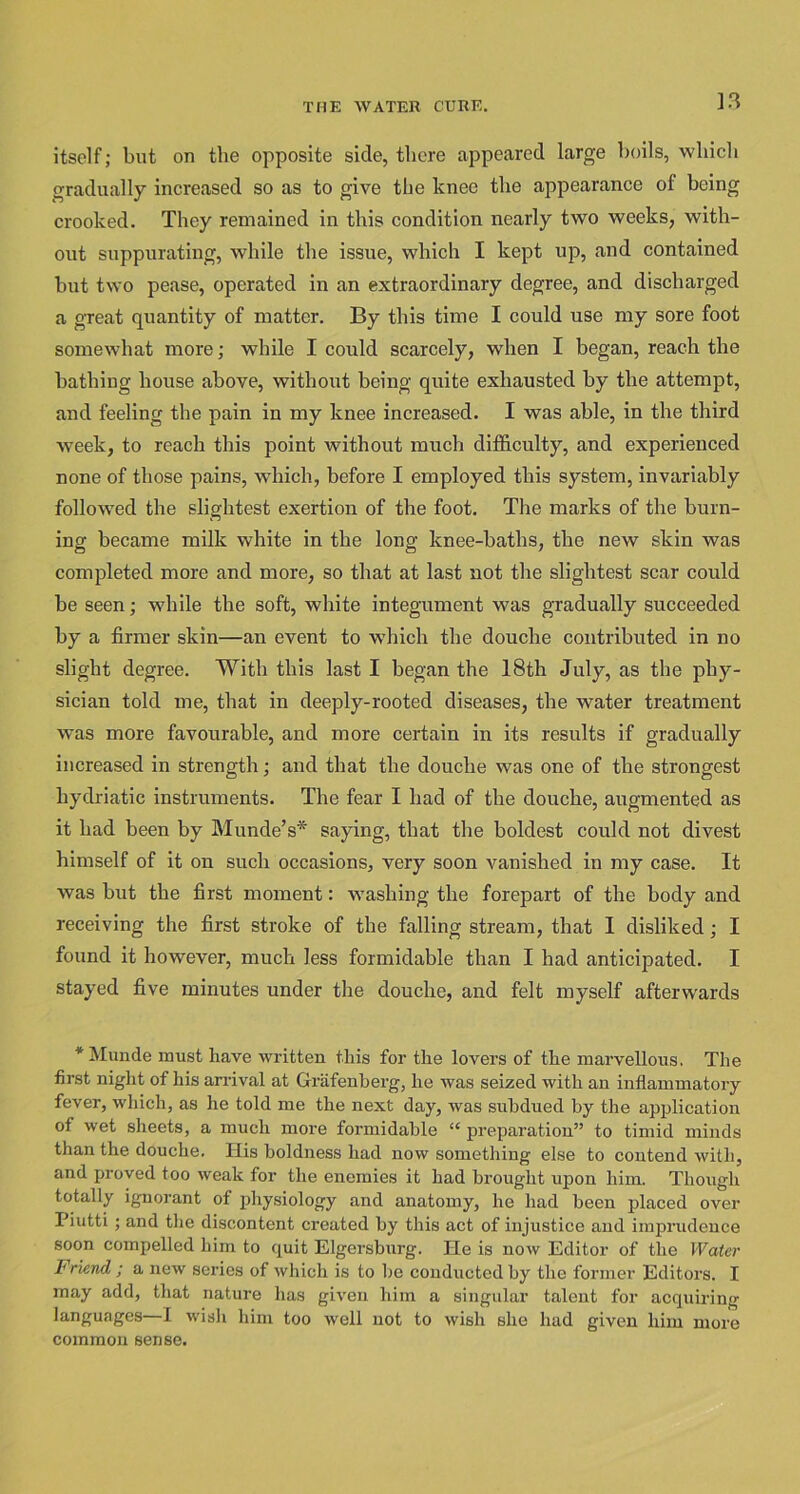 ]3 itself; but on the opposite side, there appeared large boils, which gradually increased so as to give the knee the appearance of being crooked. They remained in this condition nearly two weeks, with- out suppurating, while the issue, which I kept up, and contained but two pease, operated in an extraordinary degree, and discharged a great quantity of matter. By this time I could use my sore foot somewhat more; while I could scarcely, when I began, reach the bathing house above, without being quite exhausted by the attempt, and feeling the pain in my knee increased. I was able, in the third week, to reach this point without much difficulty, and experienced none of those pains, which, before I employed this system, invariably followed the slightest exertion of the foot. The marks of the burn- ing became milk white in the long knee-baths, the new skin was completed more and more, so that at last not the slightest scar could be seen; while the soft, white integument was gradually succeeded by a firmer skin—an event to which the douche contributed in no slight degree. With this last I began the 18th July, as the phy- sician told me, that in deeply-rooted diseases, the water treatment was more favourable, and more certain in its results if gradually increased in strength; and that the douche was one of the strongest liydriatic instruments. The fear I had of the douche, augmented as it had been by M unde’s* saying, that the boldest could not divest himself of it on such occasions, very soon vanished in my case. It was but the first moment: washing the forepart of the body and receiving the first stroke of the falling stream, that I disliked; I found it however, much less formidable than I had anticipated. I stayed five minutes under the douche, and felt myself afterwards *Munde must have written this for the lovers of the marvellous. The first night of his arrival at Grafenherg, he was seized with an inflammatory fever, which, as he told me the next day, was subdued by the application of wet sheets, a much more formidable “ preparation” to timid minds than the douche. His boldness had now something else to contend with, and proved too weak for the enemies it had brought upon him. Though totally ignorant of physiology and anatomy, he had been placed over Piutti; and the discontent created by this act of injustice and imprudence soon compelled him to quit Elgersbnrg. He is now Editor of the Water Friend ; a new series of which is to be conducted by the former Editors. I may add, that nature has given him a singular talent for acquiring languages—I wish him too well not to wish she had given him more common sense.