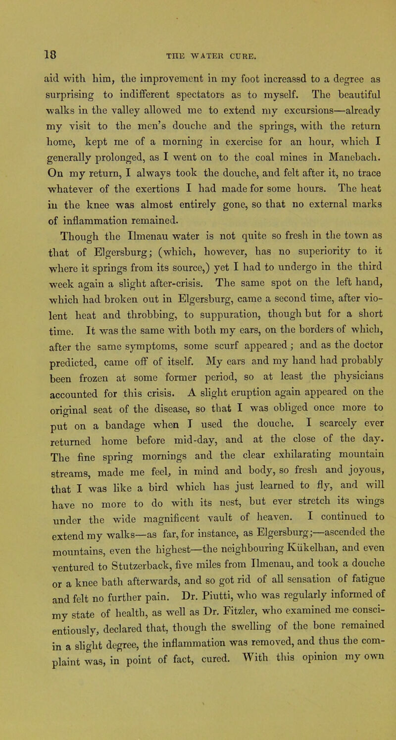 IS aid with him, the improvement in my foot increassd to a degree as surprising to indifferent spectators as to myself. The beautiful walks in the valley allowed me to extend my excursions—already my visit to the men’s douche and the springs, with the return home, kept me of a morning in exercise for an hour, which I generally prolonged, as I went on to the coal mines in Manebach. On my return, I always took the douche, and felt after it, no trace whatever of the exertions I had made for some hours. The heat in the knee was almost entirely gone, so that no external marks of inflammation remained. Though the Ilmenau water is not quite so fresh in the town as that of Elgersburg; (which, however, has no superiority to it where it springs from its source,) yet I had to undergo in the third week again a slight after-crisis. The same spot on the left hand, which had broken out in Elgersburg, came a second time, after vio- lent heat and throbbing, to suppuration, though but for a short time. It was the same with both my ears, on the borders of which, after the same symptoms, some scurf appeared ; and as the doctor predicted, came off of itself. My ears and my hand had probably been frozen at some former period, so at least the physicians accounted for this crisis. A slight eruption again appeared on the original seat of the disease, so that I was obliged once more to put on a bandage when I used the douche. I scarcely ever returned home before mid-day, and at the close of the day. The fine spring mornings and the clear exhilarating mountain streams, made me feel, in mind and body, so fresh and joyous, that I was like a bird which has just learned to fly, and will have no more to do with its nest, but ever stretch its wings under the wide magnificent vault of heaven. I continued to extend my walks—as far, for instance, as Elgersburg;—ascended the mountains, even the highest—the neighbouring Kiikelhan, and even ventured to Stutzerback, five miles from Ilmenau, and took a douche or a knee bath afterwards, and so got rid of all sensation of fatigue and felt no further pain. Dr. Piutti, who was regularly informed of my state of health, as well as Dr. Fitzler, who examined me consci- entiously, declared that, though the swelling of the bone remained in a slight degree, the inflammation was removed, and thus the com- plaint was, in point of fact, cured. With this opinion my own
